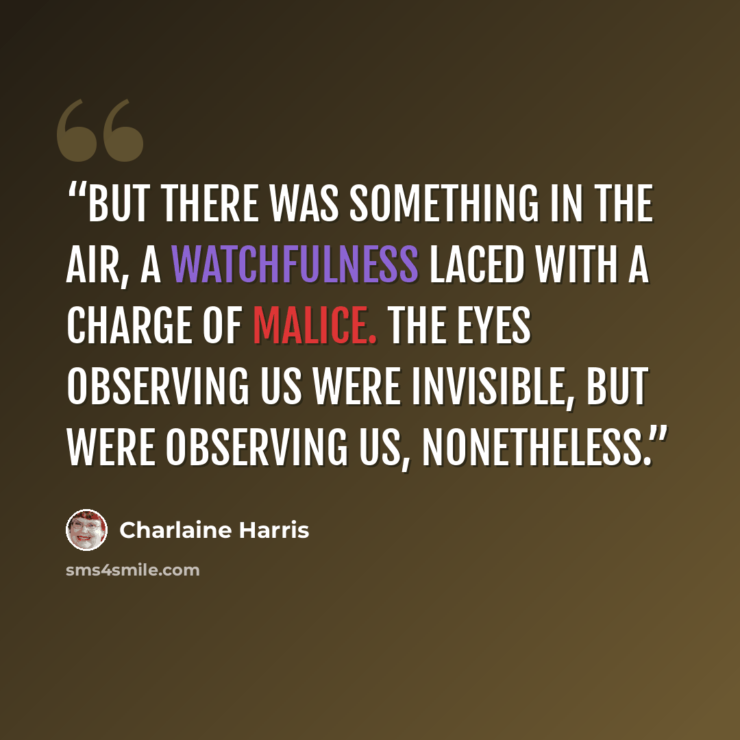 “But there was something in the air, a watchfulness laced with a charge of malice. The eyes observing us were invisible, but were observing us, nonetheless.” quote by Charlaine Harris