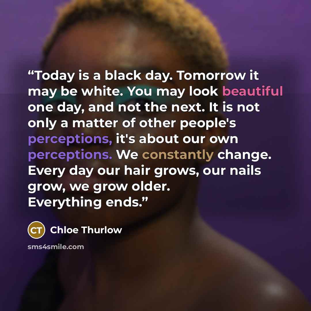 “Today is a black day. Tomorrow it may be white. You may look beautiful one day, and not the next. It is not only a matter of other people's perceptions, it's about our own perceptions. We constantly change. Every day our hair grows, our nails grow, we grow older. Everything ends.” quote by Chloe Thurlow
