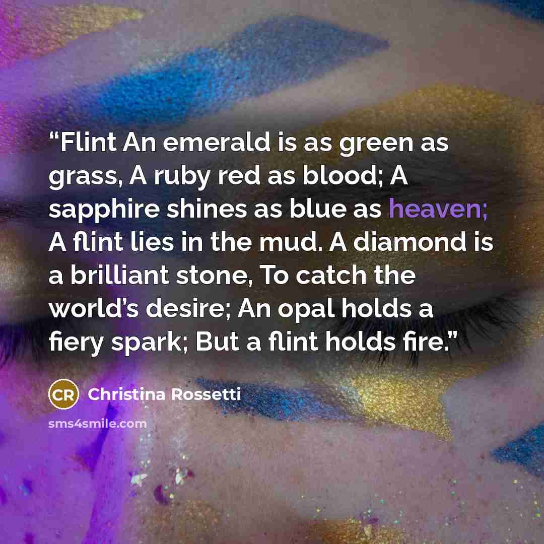 “Flint An emerald is as green as grass, A ruby red as blood; A sapphire shines as blue as heaven; A flint lies in the mud. A diamond is a brilliant stone, To catch the world’s desire; An opal holds a fiery spark; But a flint holds fire.” quote by Christina Rossetti