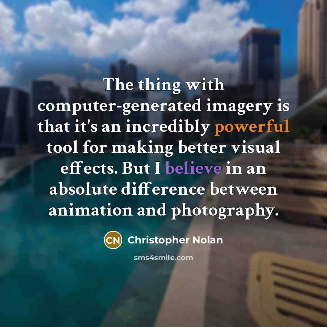 “The thing with computer-generated imagery is that it's an incredibly powerful tool for making better visual effects. But I believe in an absolute difference between animation and photography.” quote by Christopher Nolan