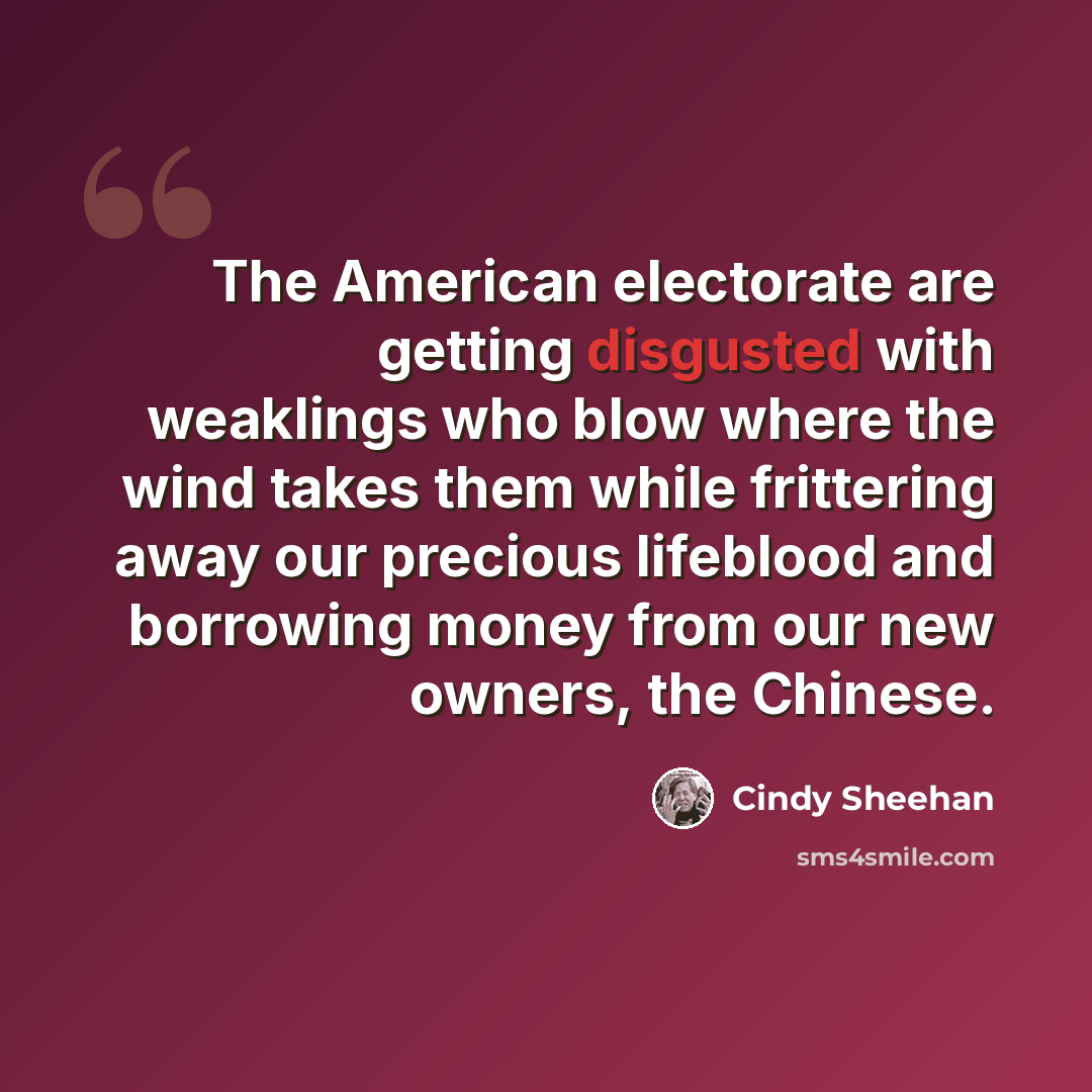“The American electorate are getting disgusted with weaklings who blow where the wind takes them while frittering away our precious lifeblood and borrowing money from our new owners, the Chinese.” quote by Cindy Sheehan