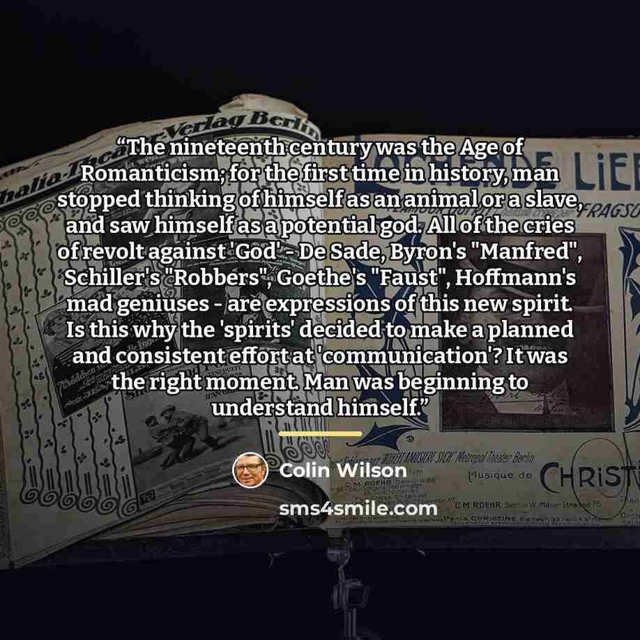 “The nineteenth century was the Age of Romanticism; for the first time in history, man stopped thinking of himself as an animal or a slave, and saw himself as a potential god. All of the cries of revolt against 'God' - De Sade, Byron's "Manfred", Schiller's "Robbers", Goethe's "Faust", Hoffmann's…” quote by Colin Wilson