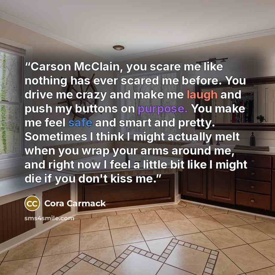 “Carson McClain, you scare me like nothing has ever scared me before. You drive me crazy and make me laugh and push my buttons on purpose. You make me feel safe and smart and pretty. Sometimes I think I might actually melt when you wrap your arms around me, and right now I feel a little bit like I…” quote by Cora Carmack