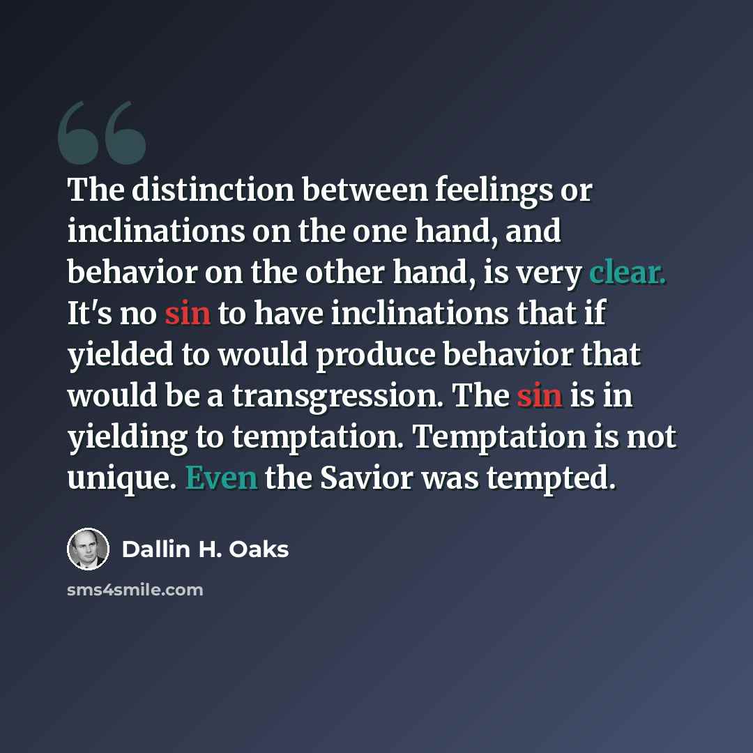 “The distinction between feelings or inclinations on the one hand, and behavior on the other hand, is very clear. It's no sin to have inclinations that if yielded to would produce behavior that would be a transgression. The sin is in yielding to temptation. Temptation is not unique. Even the Savior…” quote by Dallin H. Oaks