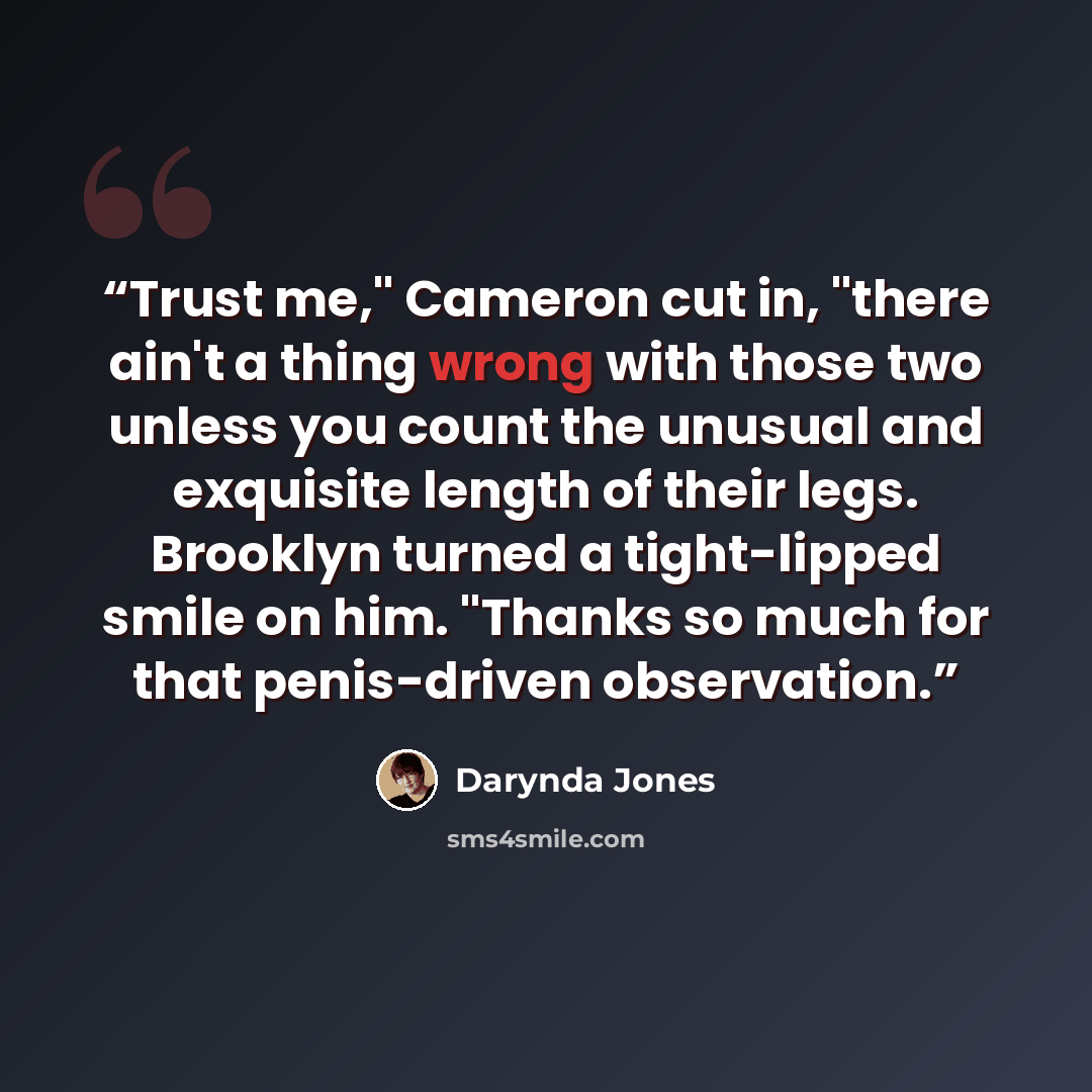 “Trust me," Cameron cut in, "there ain't a thing wrong with those two unless you count the unusual and exquisite length of their legs. Brooklyn turned a tight-lipped smile on him. "Thanks so much for that penis-driven observation.” quote by Darynda Jones