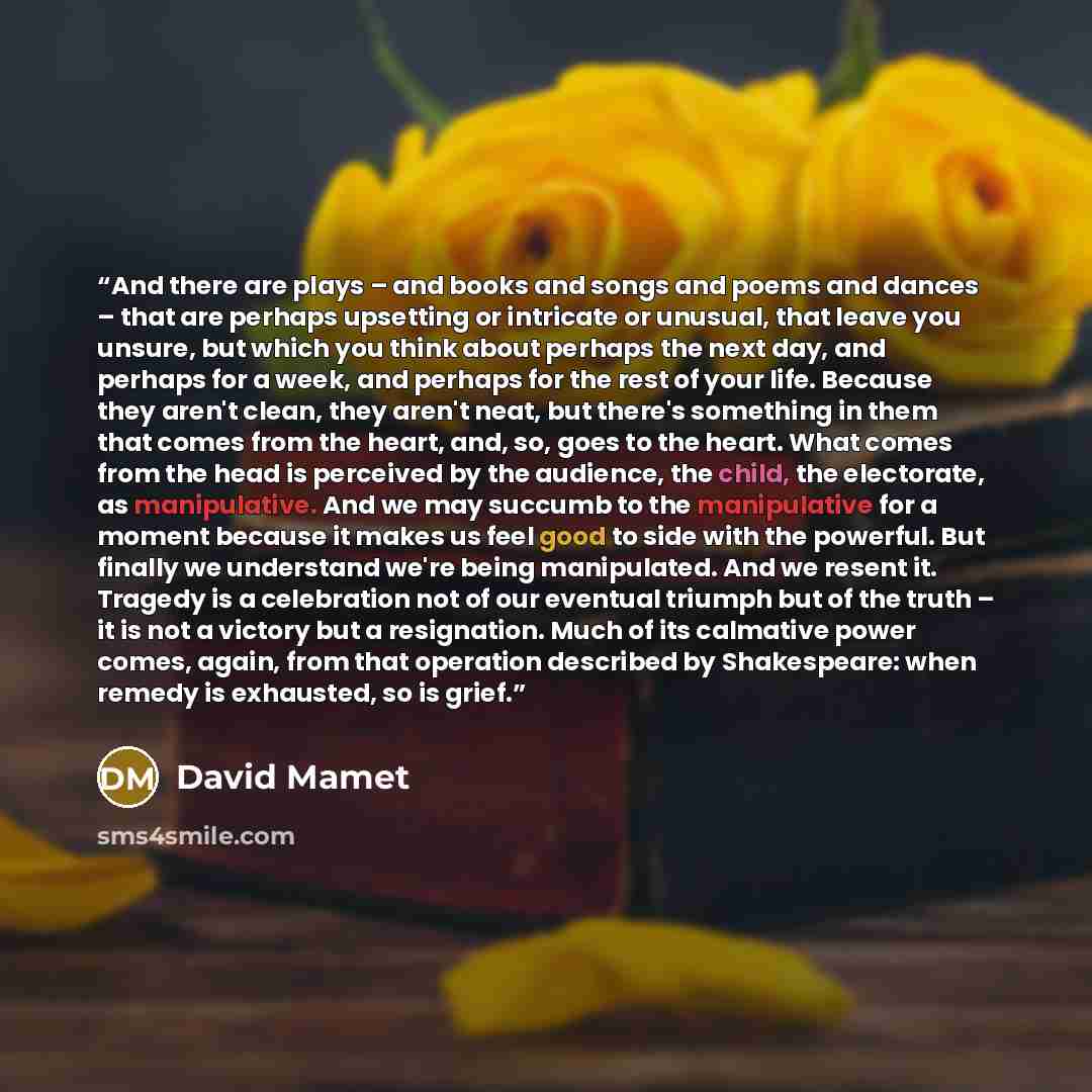 “And there are plays – and books and songs and poems and dances – that are perhaps upsetting or intricate or unusual, that leave you unsure, but which you think about perhaps the next day, and perhaps for a week, and perhaps for the rest of your life. Because they aren't clean, they aren't neat…” quote by David Mamet