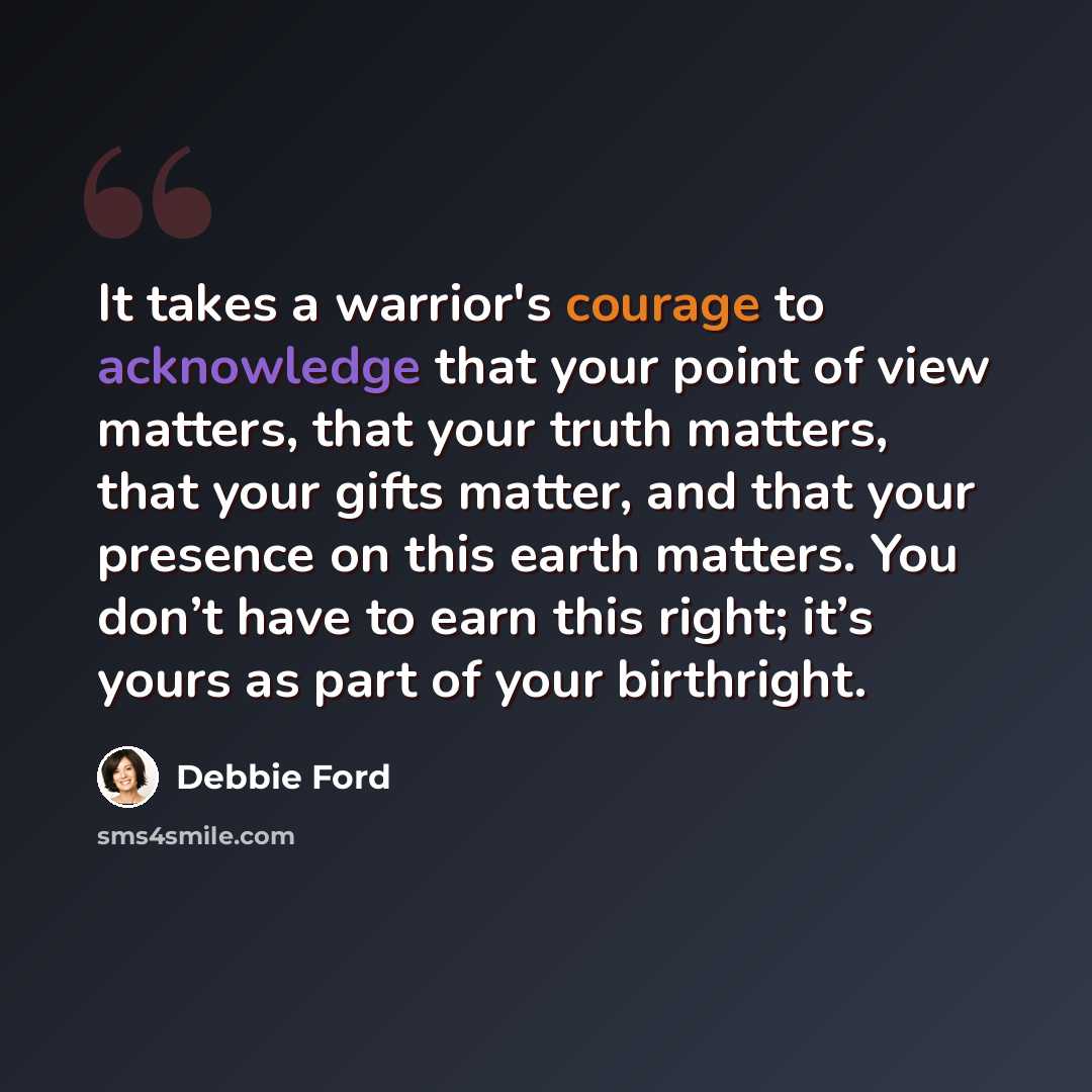 “It takes a warrior's courage to acknowledge that your point of view matters, that your truth matters, that your gifts matter, and that your presence on this earth matters. You don’t have to earn this right; it’s yours as part of your birthright.” quote by Debbie Ford