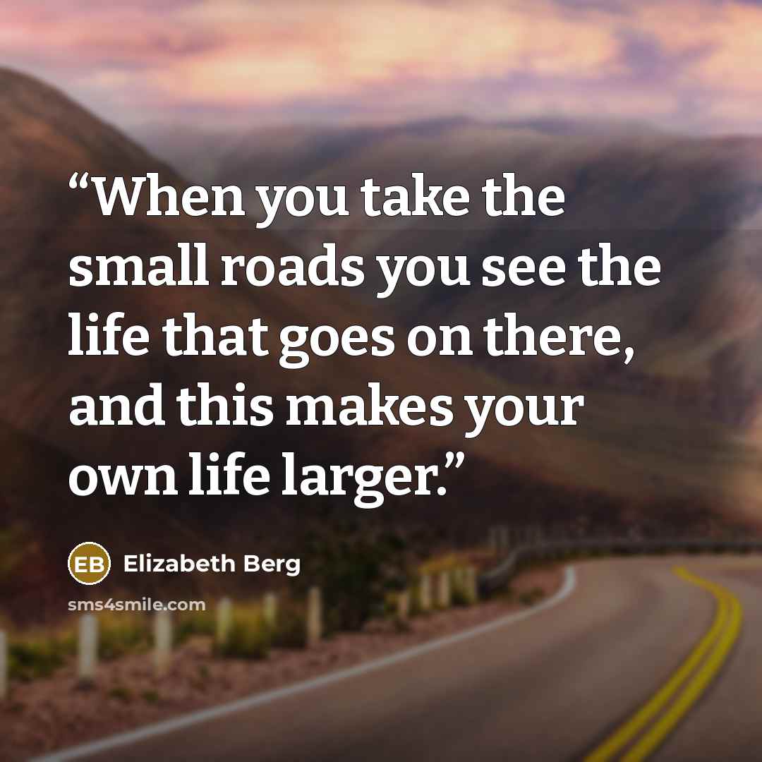 “When you take the small roads you see the life that goes on there, and this makes your own life larger.” quote by Elizabeth Berg