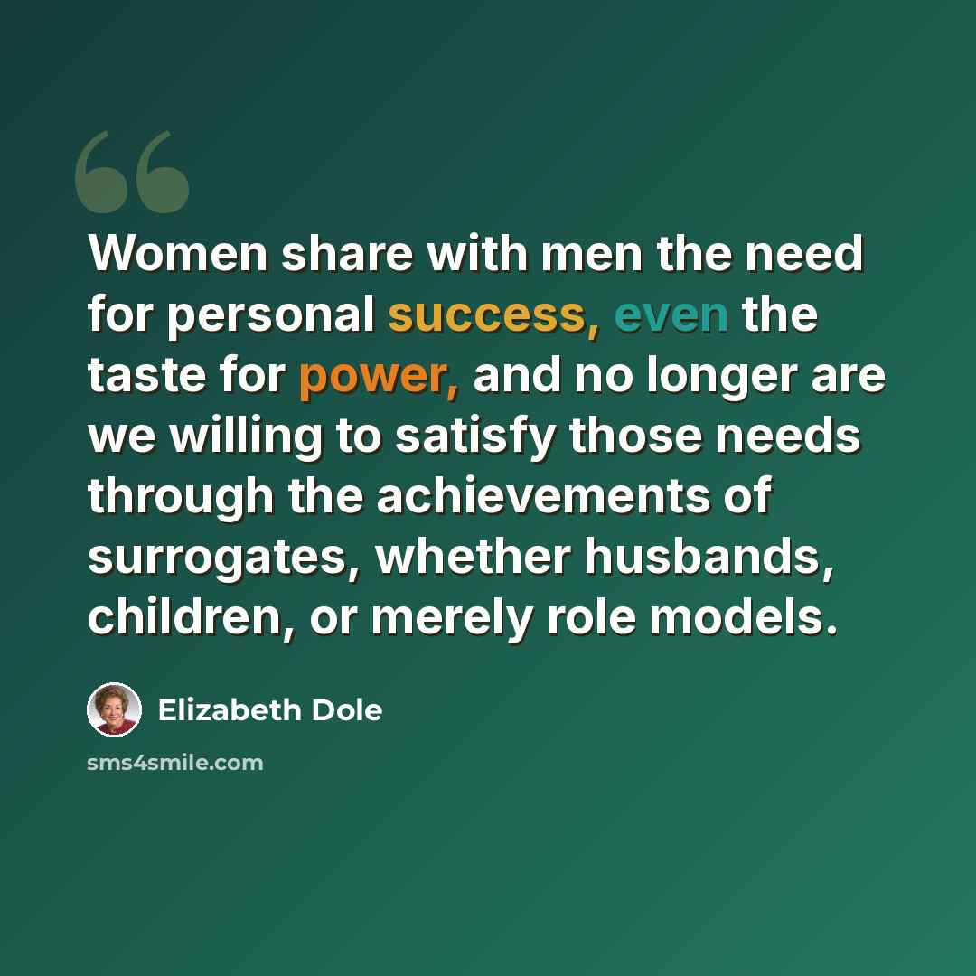 “Women share with men the need for personal success, even the taste for power, and no longer are we willing to satisfy those needs through the achievements of surrogates, whether husbands, children, or merely role models.” quote by Elizabeth Dole