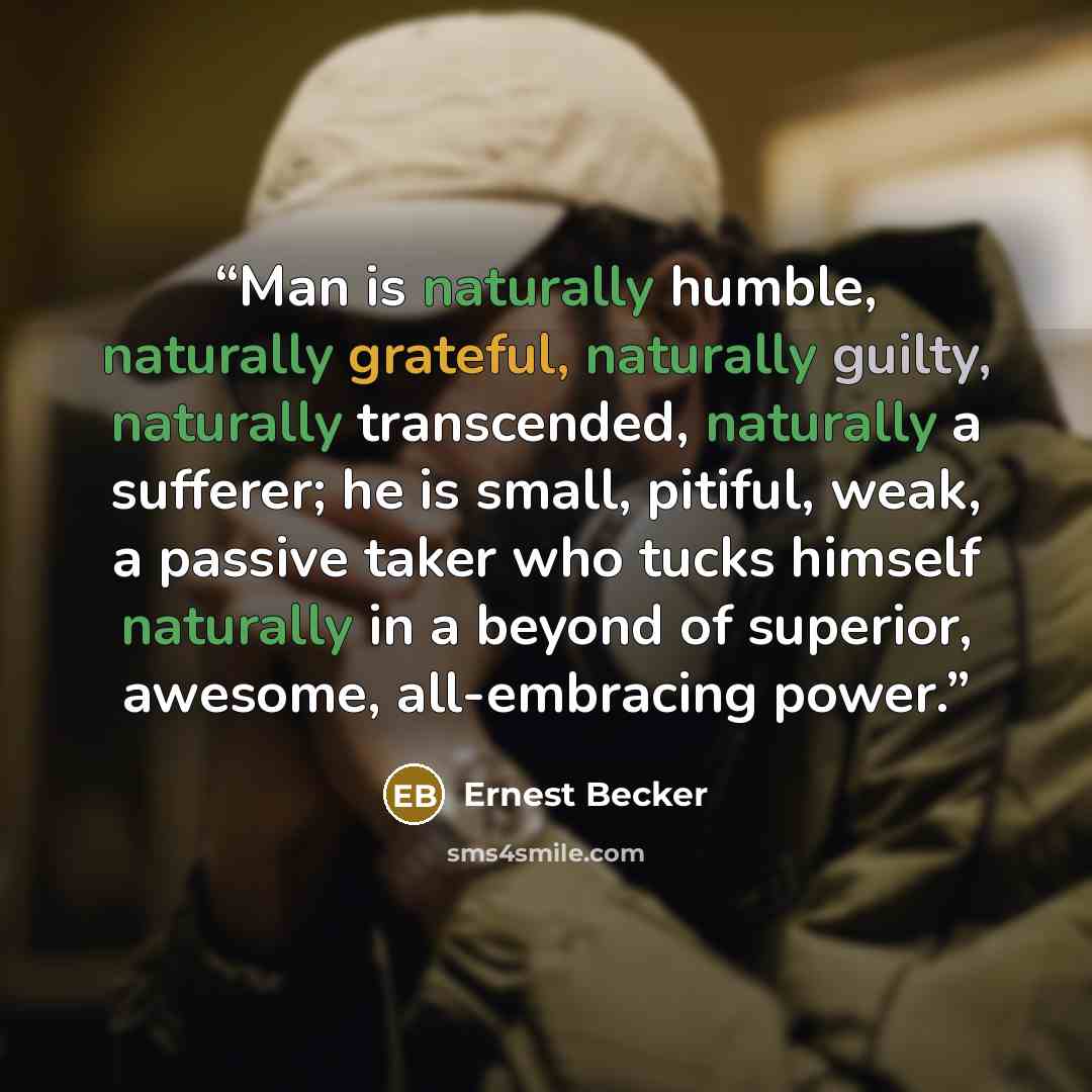 “Man is naturally humble, naturally grateful, naturally guilty, naturally transcended, naturally a sufferer; he is small, pitiful, weak, a passive taker who tucks himself naturally in a beyond of superior, awesome, all-embracing power.” quote by Ernest Becker