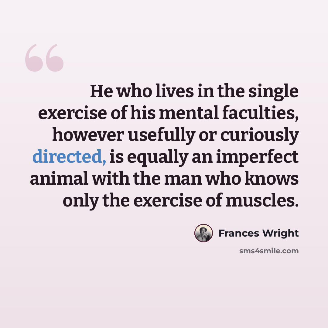 “He who lives in the single exercise of his mental faculties, however usefully or curiously directed, is equally an imperfect animal with the man who knows only the exercise of muscles.” quote by Frances Wright