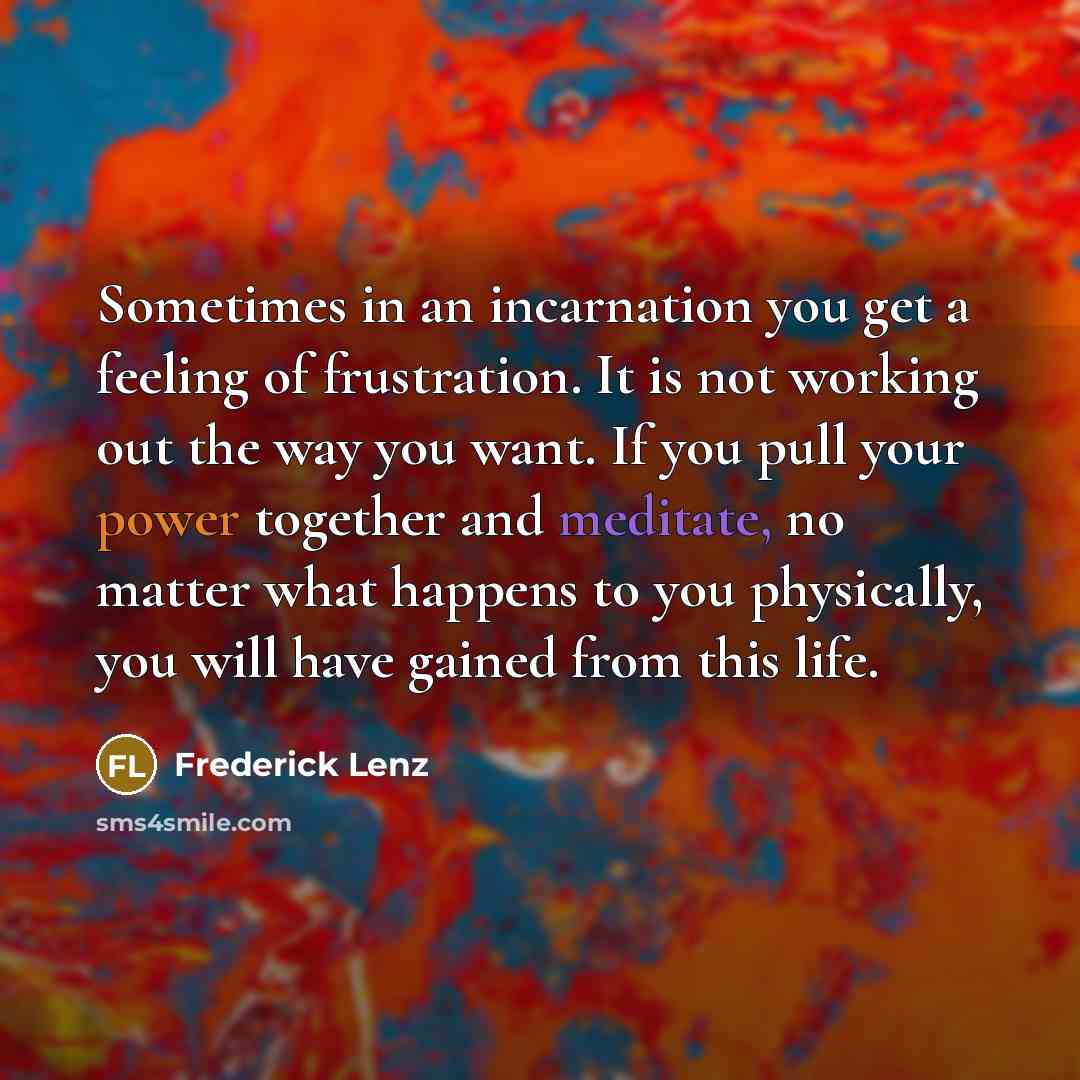 “Sometimes in an incarnation you get a feeling of frustration. It is not working out the way you want. If you pull your power together and meditate, no matter what happens to you physically, you will have gained from this life.” quote by Frederick Lenz