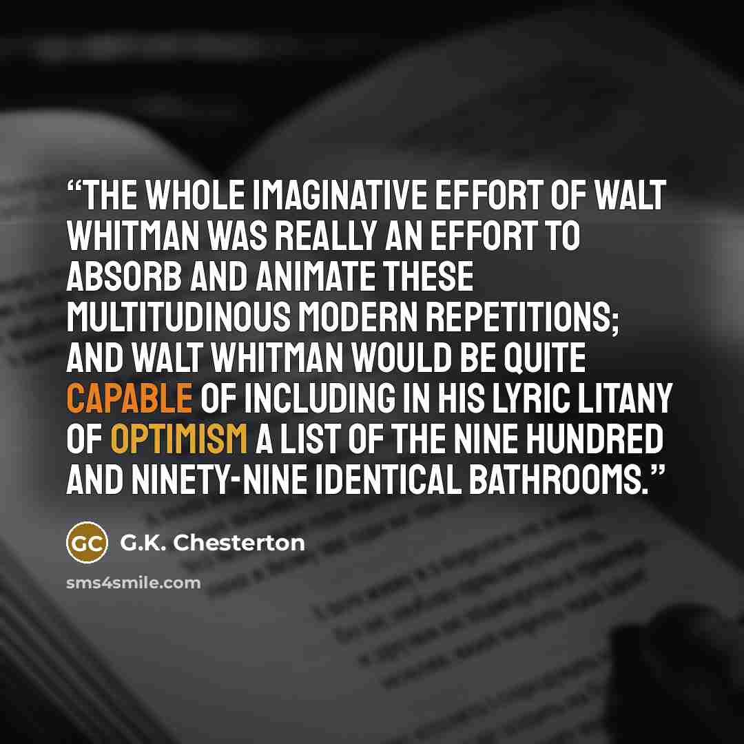 “The whole imaginative effort of Walt Whitman was really an effort to absorb and animate these multitudinous modern repetitions; and Walt Whitman would be quite capable of including in his lyric litany of optimism a list of the nine hundred and ninety-nine identical bathrooms.” quote by G.K. Chesterton