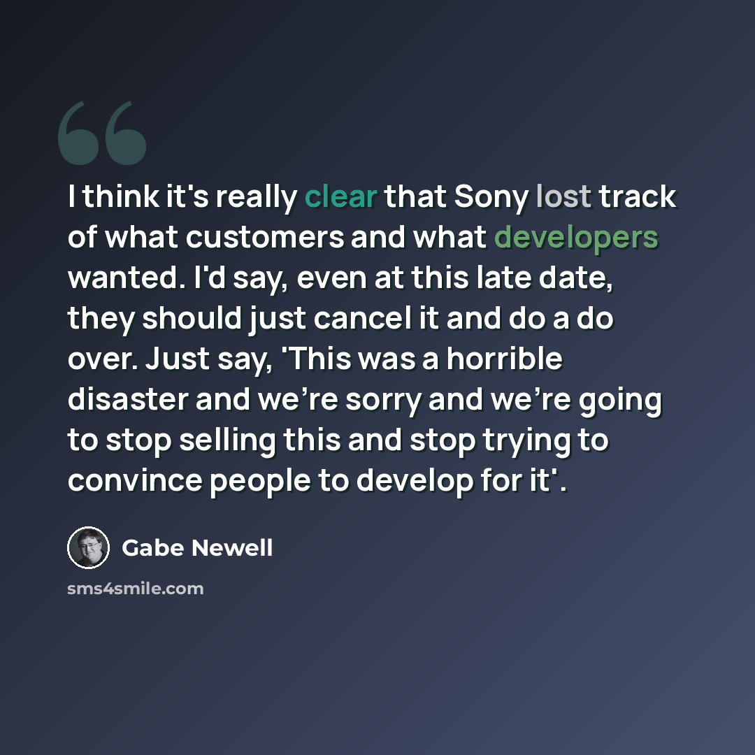 “I think it's really clear that Sony lost track of what customers and what developers wanted. I'd say, even at this late date, they should just cancel it and do a do over. Just say, 'This was a horrible disaster and we're sorry and we're going to stop selling this and stop trying to convince people…” quote by Gabe Newell