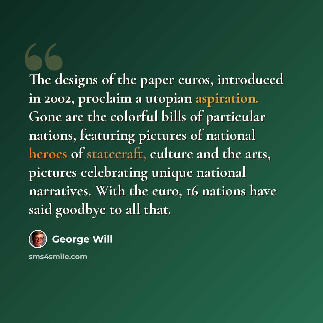 “The designs of the paper euros, introduced in 2002, proclaim a utopian aspiration. Gone are the colorful bills of particular nations, featuring pictures of national heroes of statecraft, culture and the arts, pictures celebrating unique national narratives. With the euro, 16 nations have said…” quote by George Will