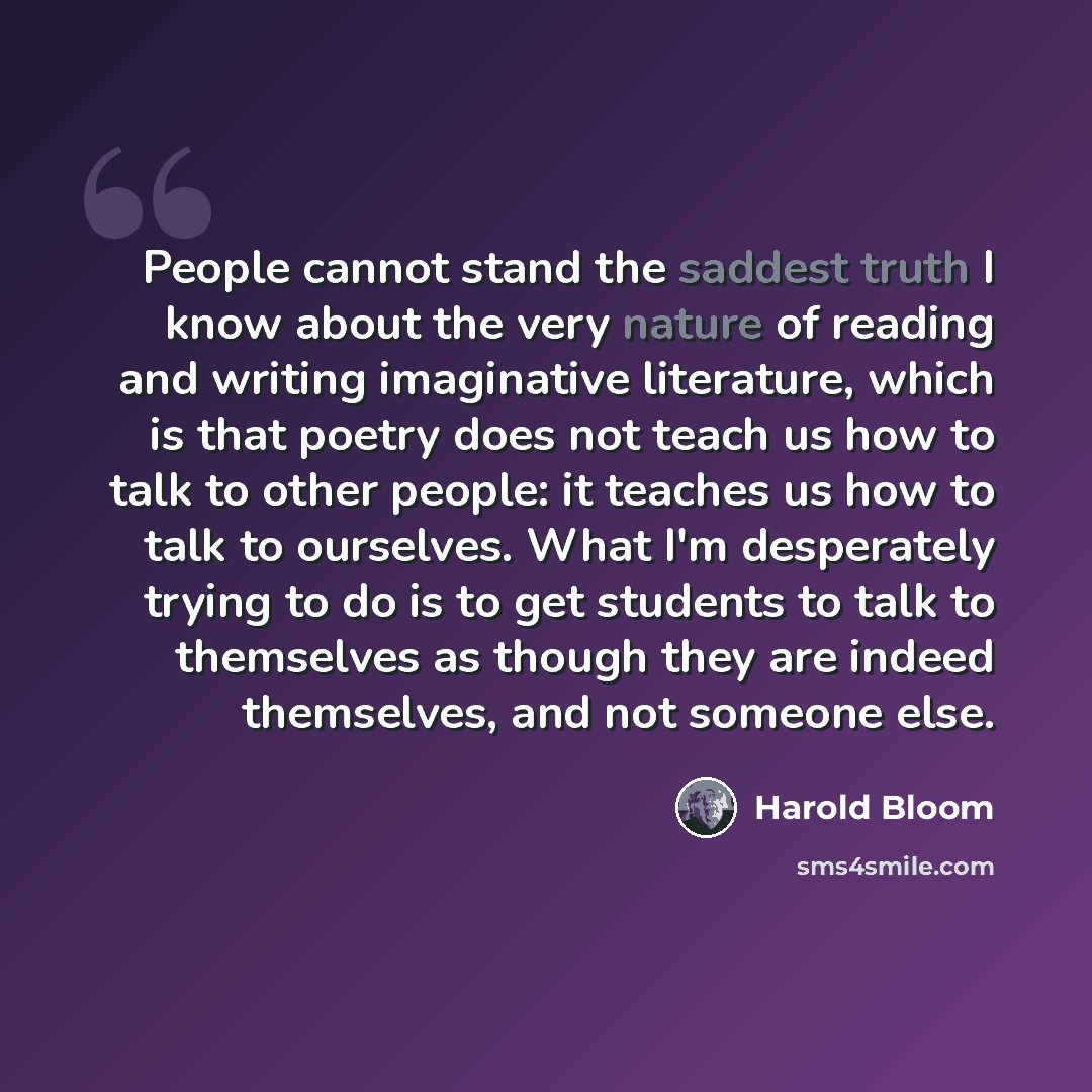“People cannot stand the saddest truth I know about the very nature of reading and writing imaginative literature, which is that poetry does not teach us how to talk to other people: it teaches us how to talk to ourselves. What I'm desperately trying to do is to get students to talk to themselves…” quote by Harold Bloom