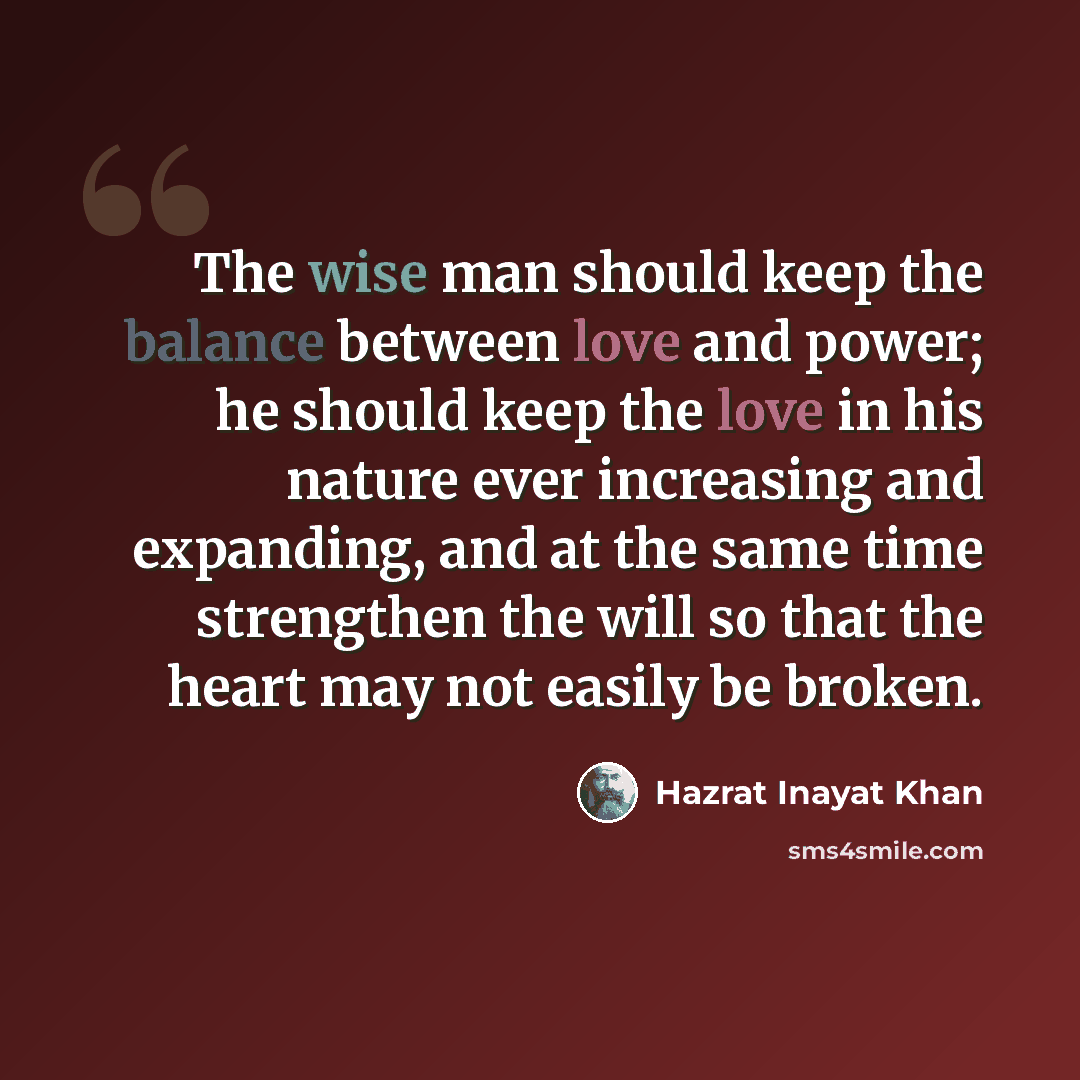 “The wise man should keep the balance between love and power; he should keep the love in his nature ever increasing and expanding, and at the same time strengthen the will so that the heart may not easily be broken.” quote by Hazrat Inayat Khan