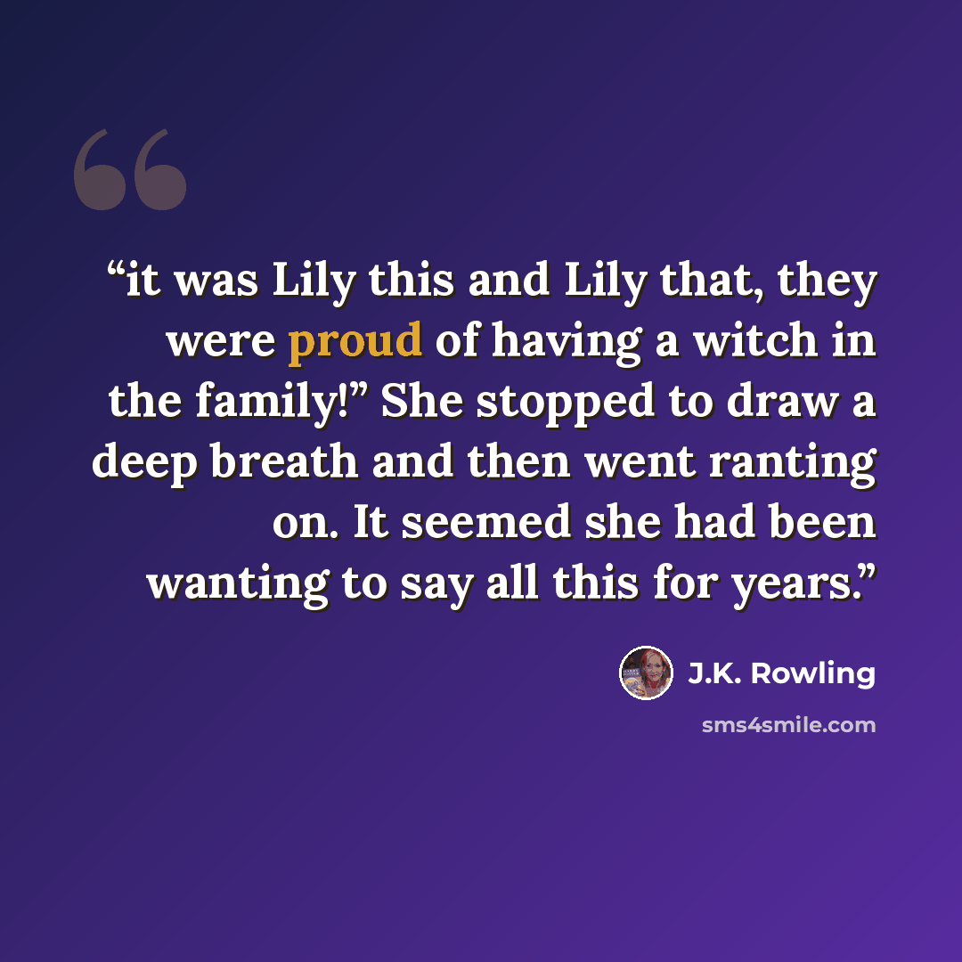 “it was Lily this and Lily that, they were proud of having a witch in the family!” She stopped to draw a deep breath and then went ranting on. It seemed she had been wanting to say all this for years.” quote by J.K. Rowling