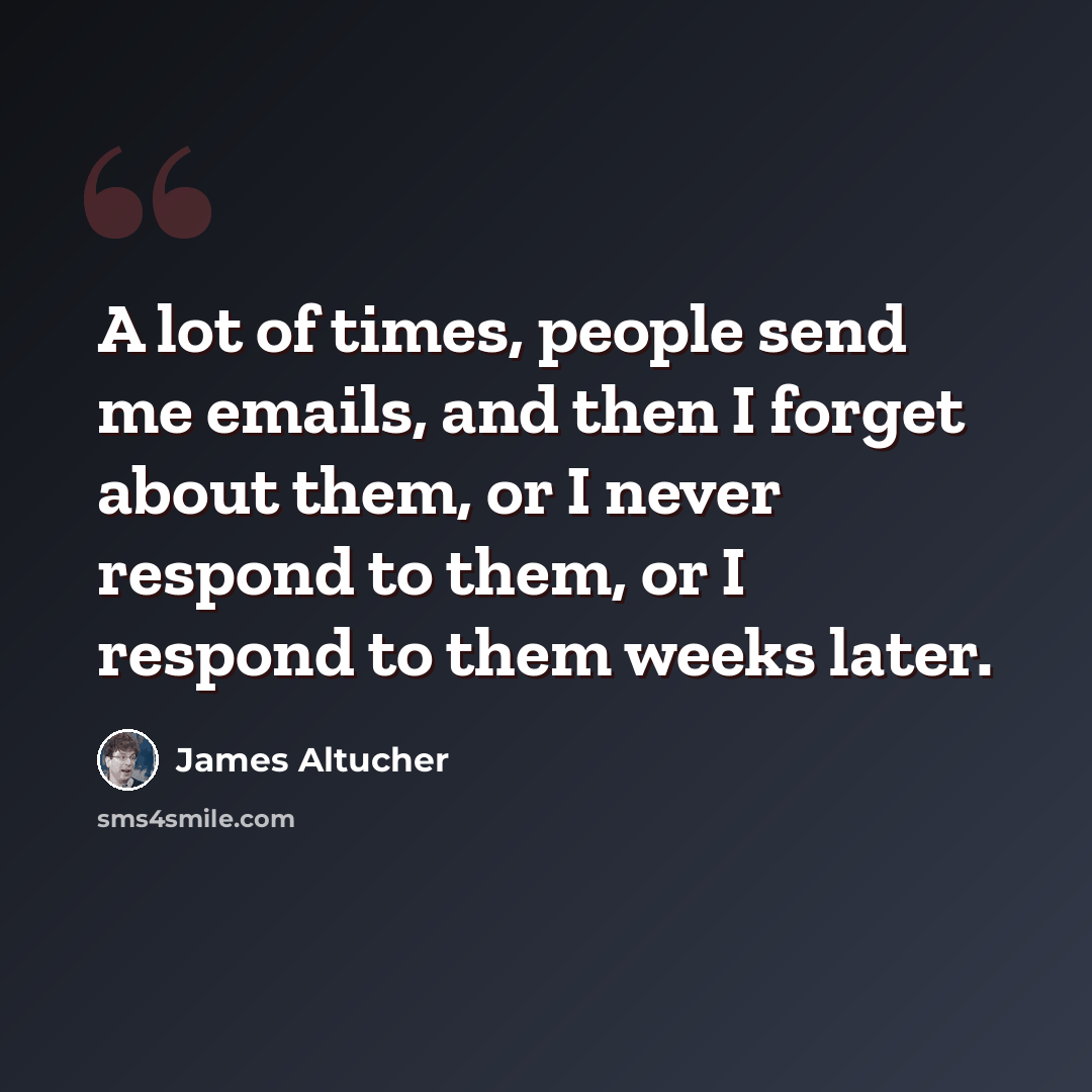 “A lot of times, people send me emails, and then I forget about them, or I never respond to them, or I respond to them weeks later.” quote by James Altucher