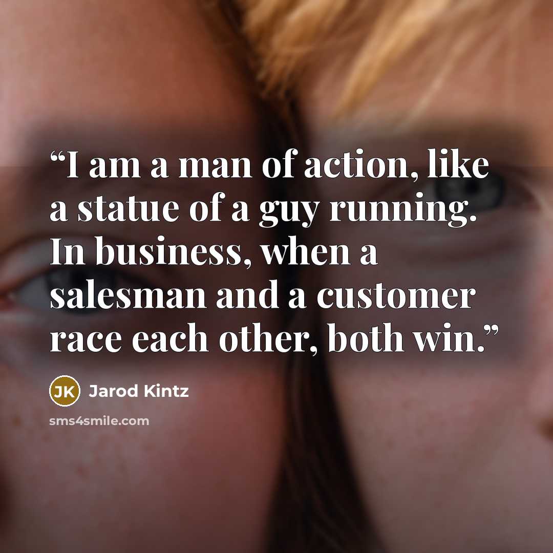 “I am a man of action, like a statue of a guy running. In business, when a salesman and a customer race each other, both win.” quote by Jarod Kintz