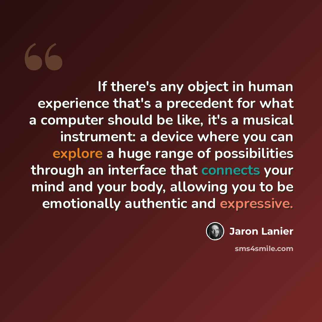 “If there's any object in human experience that's a precedent for what a computer should be like, it's a musical instrument: a device where you can explore a huge range of possibilities through an interface that connects your mind and your body, allowing you to be emotionally authentic and…” quote by Jaron Lanier