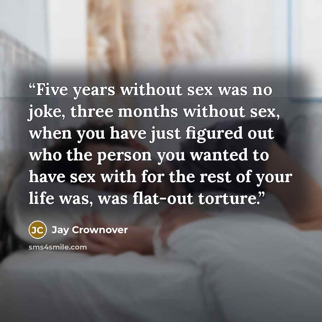 “Five years without sex was no joke, three months without sex, when you have just figured out who the person you wanted to have sex with for the rest of your life was, was flat-out torture.” quote by Jay Crownover