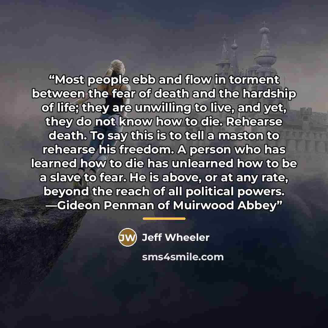 “Most people ebb and flow in torment between the fear of death and the hardship of life; they are unwilling to live, and yet, they do not know how to die. Rehearse death. To say this is to tell a maston to rehearse his freedom. A person who has learned how to die has unlearned how to be a slave to…” quote by Jeff Wheeler