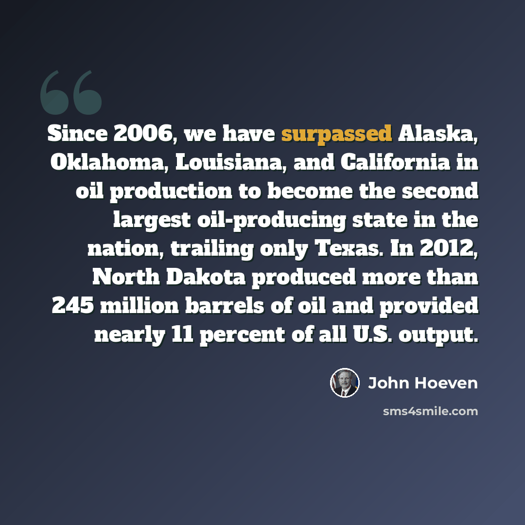 “Since 2006, we have surpassed Alaska, Oklahoma, Louisiana, and California in oil production to become the second largest oil-producing state in the nation, trailing only Texas. In 2012, North Dakota produced more than 245 million barrels of oil and provided nearly 11 percent of all U.S. output.” quote by John Hoeven