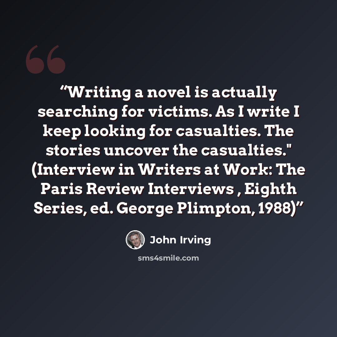 “Writing a novel is actually searching for victims. As I write I keep looking for casualties. The stories uncover the casualties." (Interview in Writers at Work: The Paris Review Interviews , Eighth Series, ed. George Plimpton, 1988)” quote by John Irving