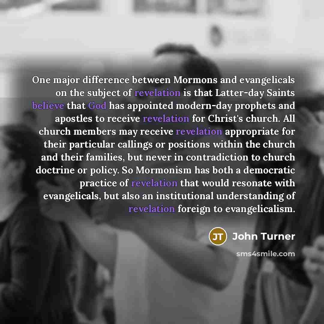 “One major difference between Mormons and evangelicals on the subject of revelation is that Latter-day Saints believe that God has appointed modern-day prophets and apostles to receive revelation for Christ's church. All church members may receive revelation appropriate for their particular…” quote by John Turner