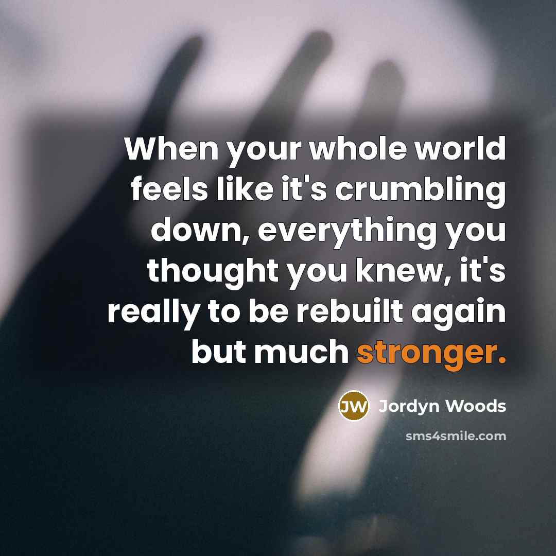 “When your whole world feels like it's crumbling down, everything you thought you knew, it's really to be rebuilt again but much stronger.” quote by Jordyn Woods