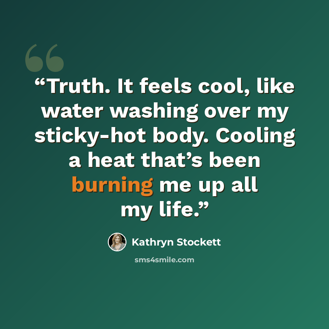 “Truth. It feels cool, like water washing over my sticky-hot body. Cooling a heat that’s been burning me up all my life.” quote by Kathryn Stockett