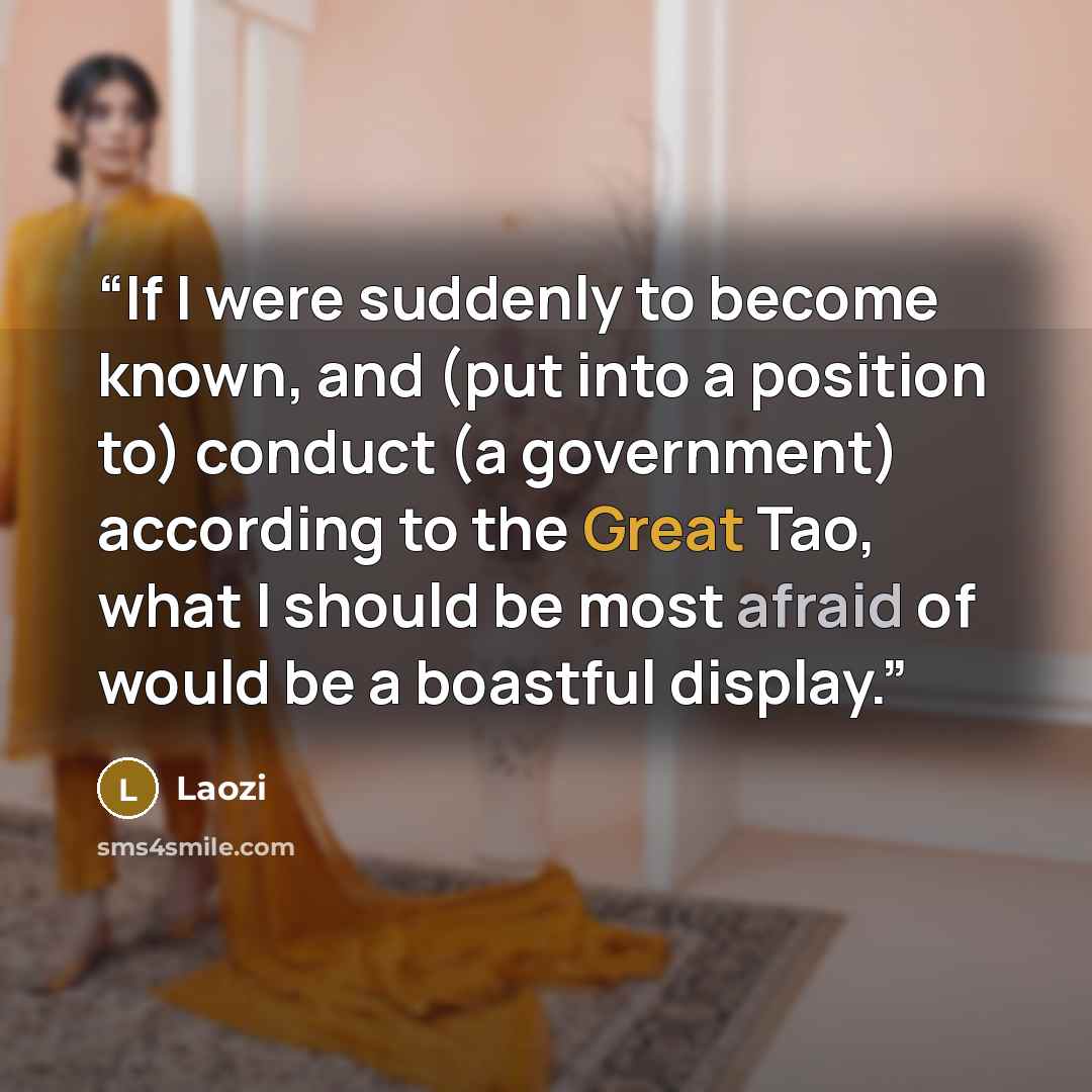 “If I were suddenly to become known, and (put into a position to) conduct (a government) according to the Great Tao, what I should be most afraid of would be a boastful display.” quote by Laozi