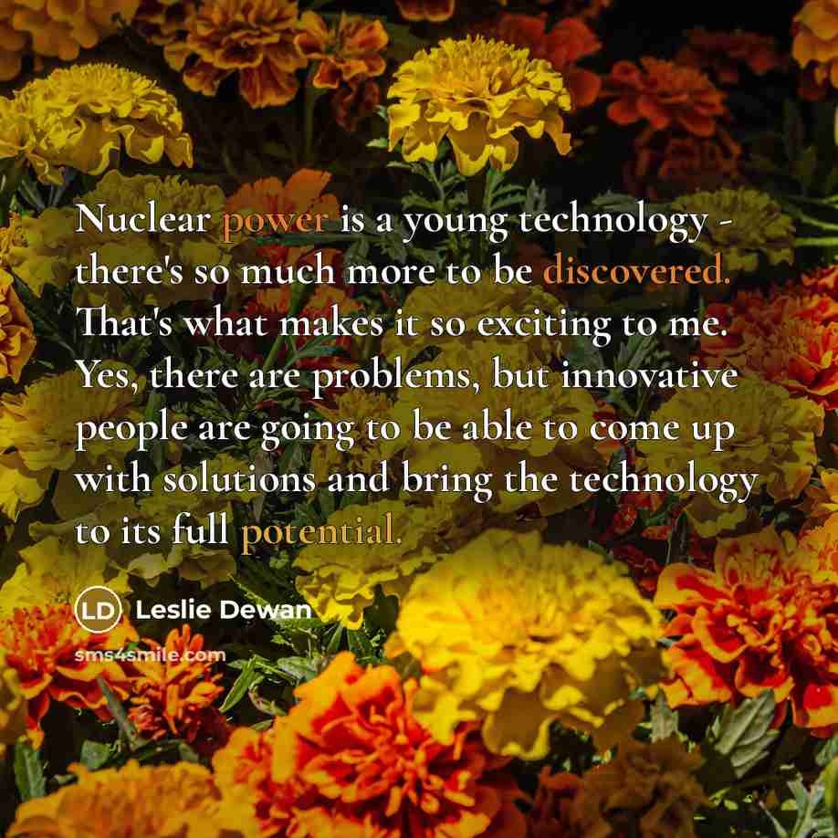 “Nuclear power is a young technology - there's so much more to be discovered. That's what makes it so exciting to me. Yes, there are problems, but innovative people are going to be able to come up with solutions and bring the technology to its full potential.” quote by Leslie Dewan