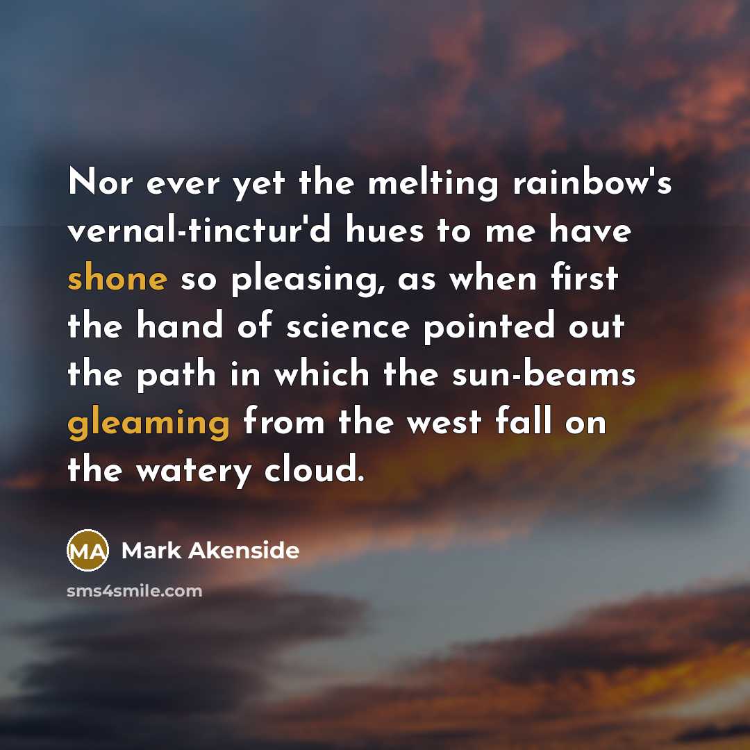 “Nor ever yet the melting rainbow's vernal-tinctur'd hues to me have shone so pleasing, as when first the hand of science pointed out the path in which the sun-beams gleaming from the west fall on the watery cloud.” quote by Mark Akenside