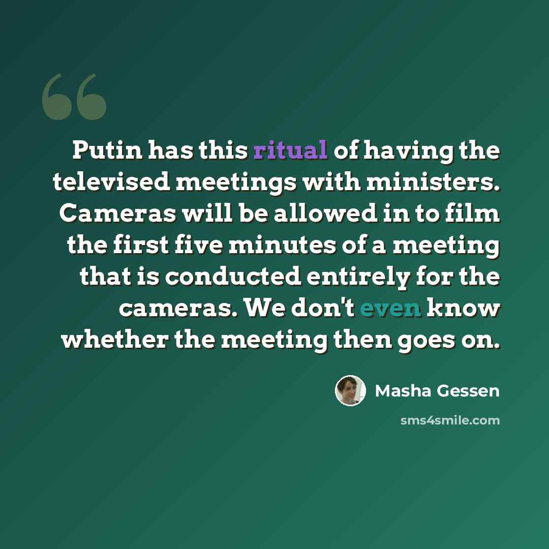 “Putin has this ritual of having the televised meetings with ministers. Cameras will be allowed in to film the first five minutes of a meeting that is conducted entirely for the cameras. We don't even know whether the meeting then goes on.” quote by Masha Gessen