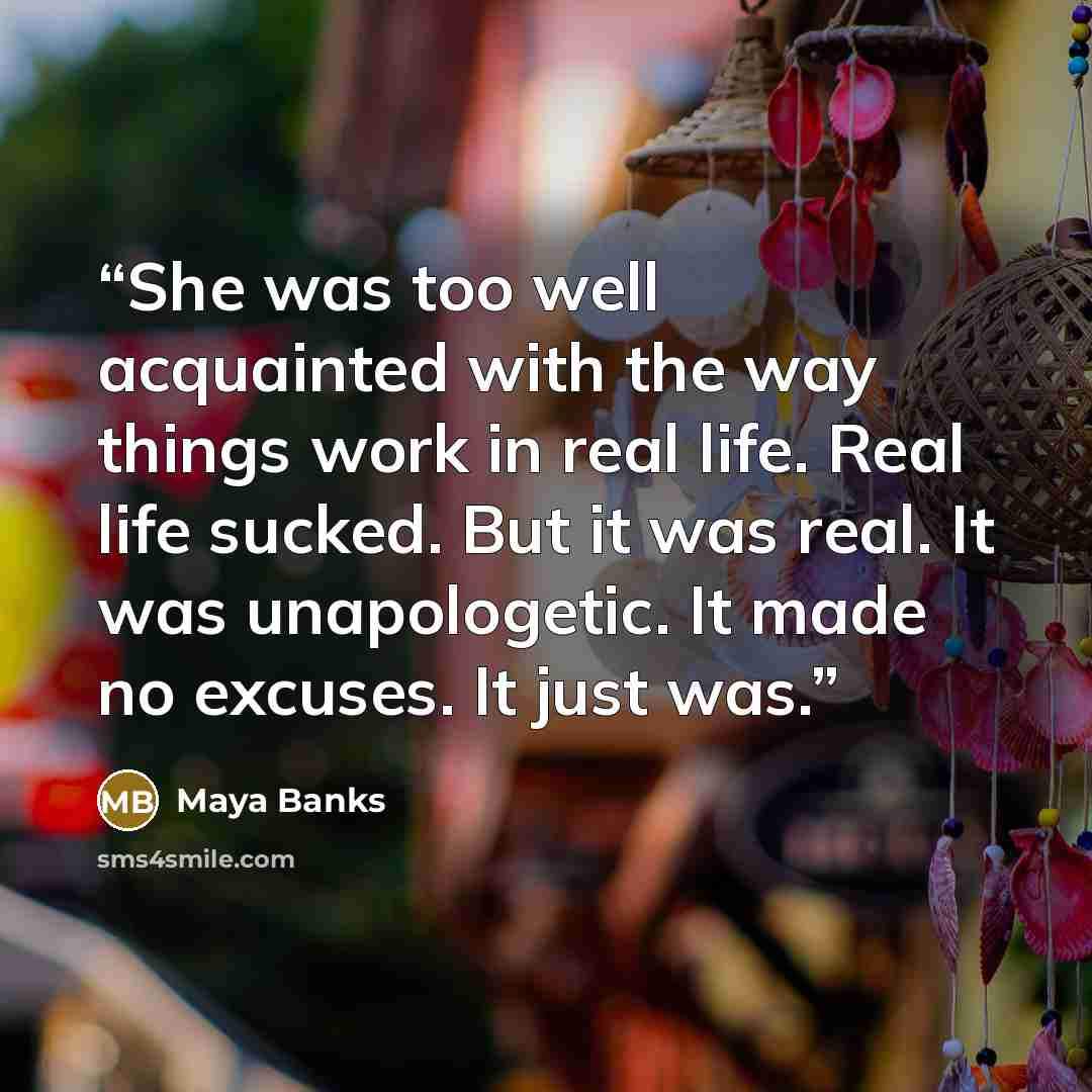 “She was too well acquainted with the way things work in real life. Real life sucked. But it was real. It was unapologetic. It made no excuses. It just was.” quote by Maya Banks
