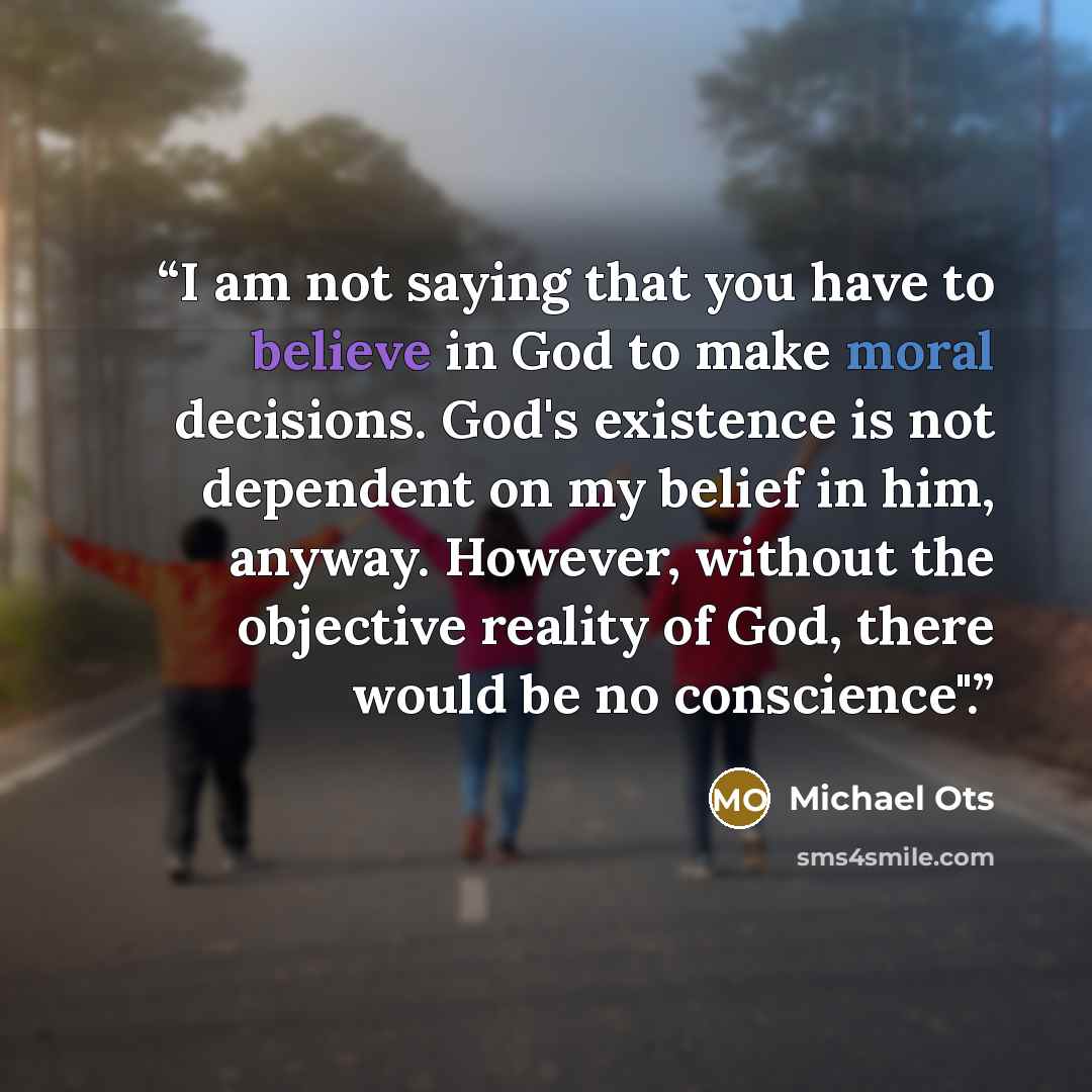 “I am not saying that you have to believe in God to make moral decisions. God's existence is not dependent on my belief in him, anyway. However, without the objective reality of God, there would be no conscience".” quote by Michael Ots