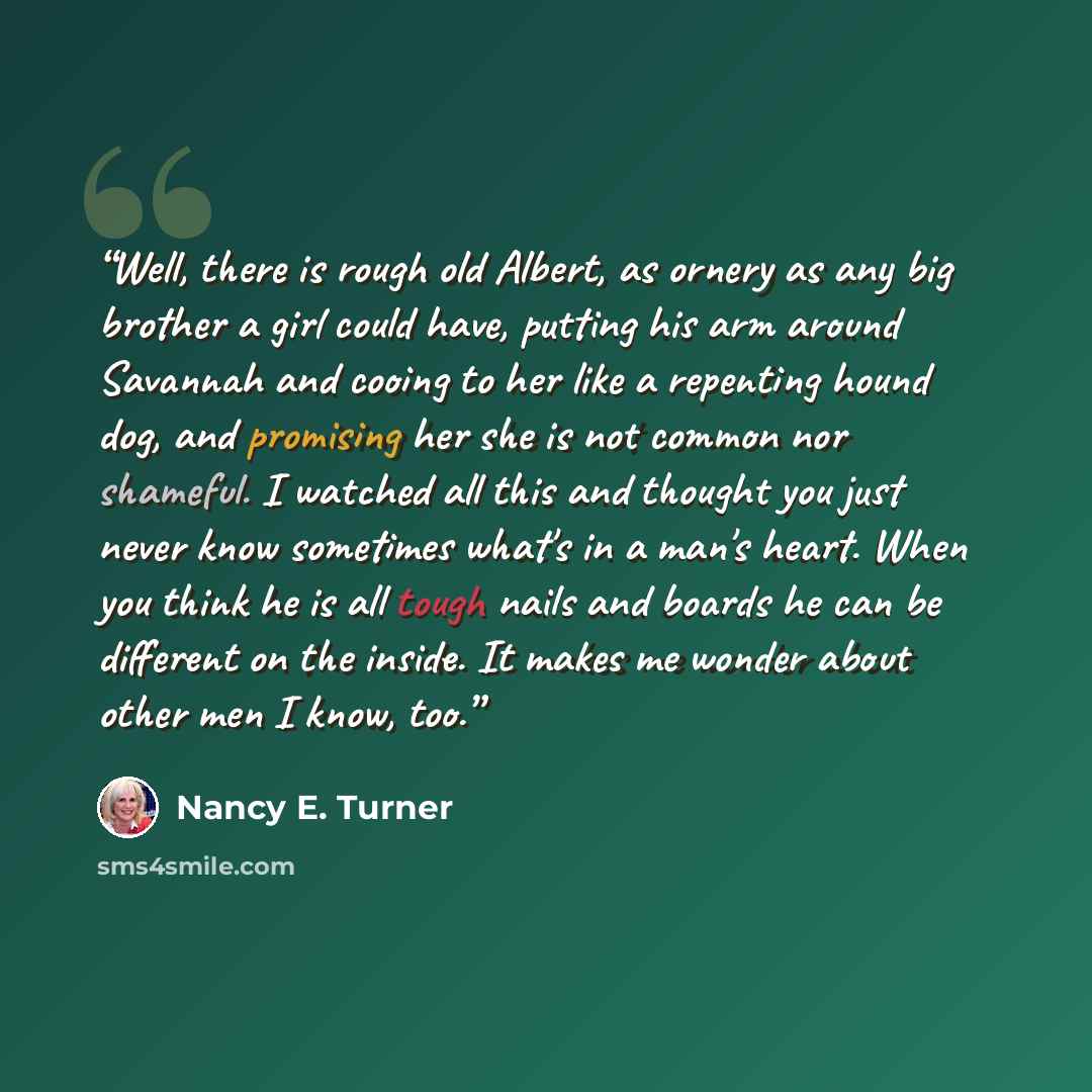 “Well, there is rough old Albert, as ornery as any big brother a girl could have, putting his arm around Savannah and cooing to her like a repenting hound dog, and promising her she is not common nor shameful. I watched all this and thought you just never know sometimes what's in a man's heart…” quote by Nancy E. Turner