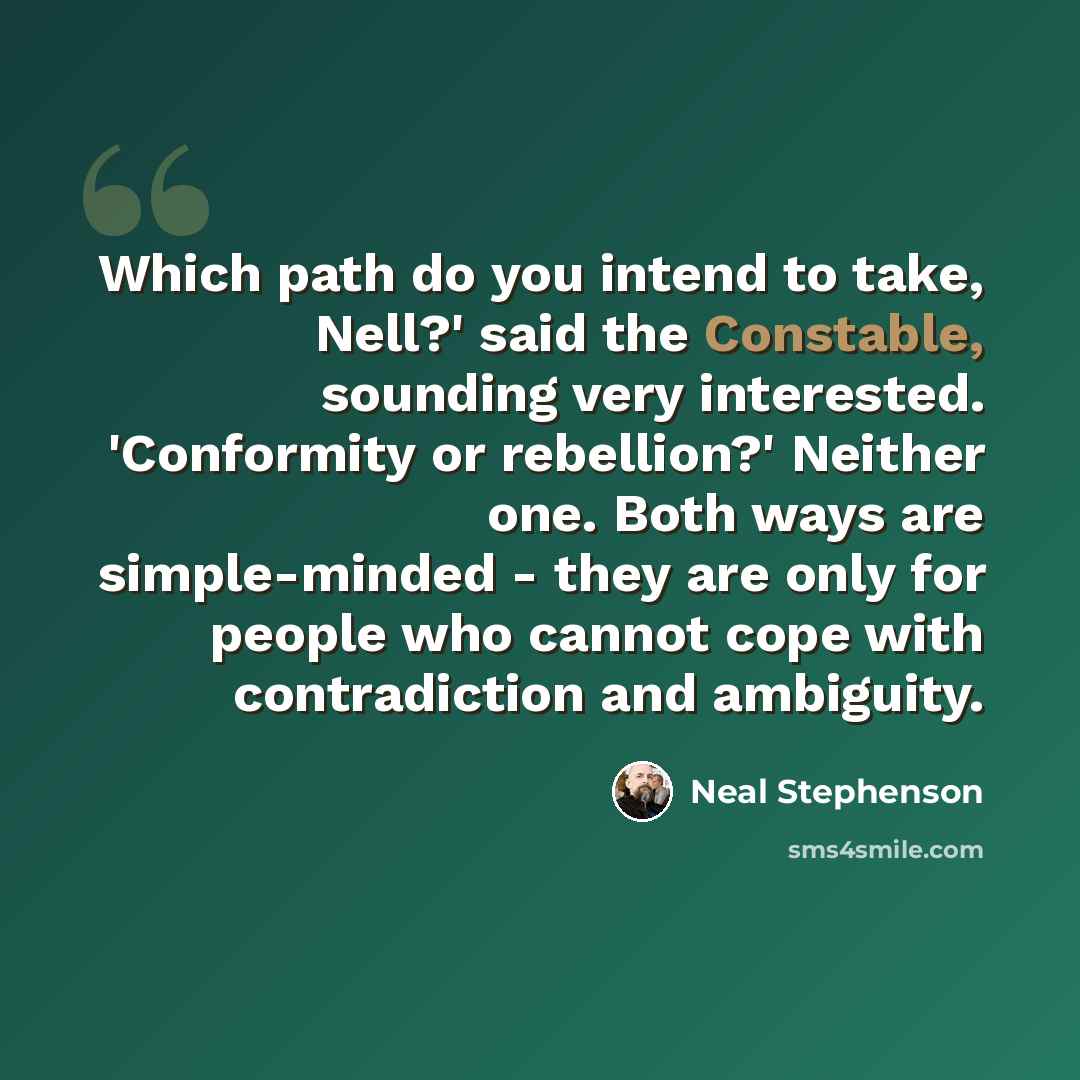 “Which path do you intend to take, Nell?' said the Constable, sounding very interested. 'Conformity or rebellion?' Neither one. Both ways are simple-minded - they are only for people who cannot cope with contradiction and ambiguity.” quote by Neal Stephenson