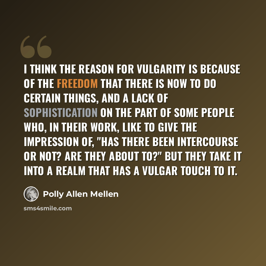 “I think the reason for vulgarity is because of the freedom that there is now to do certain things, and a lack of sophistication on the part of some people who, in their work, like to give the impression of, "Has there been intercourse or not? Are they about to?" But they take it into a realm that…” quote by Polly Allen Mellen