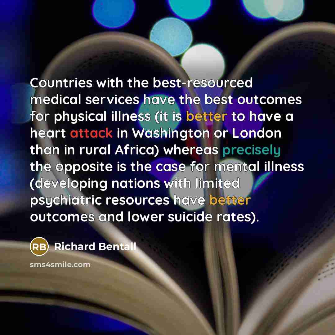 “Countries with the best-resourced medical services have the best outcomes for physical illness (it is better to have a heart attack in Washington or London than in rural Africa) whereas precisely the opposite is the case for mental illness (developing nations with limited psychiatric resources…” quote by Richard Bentall