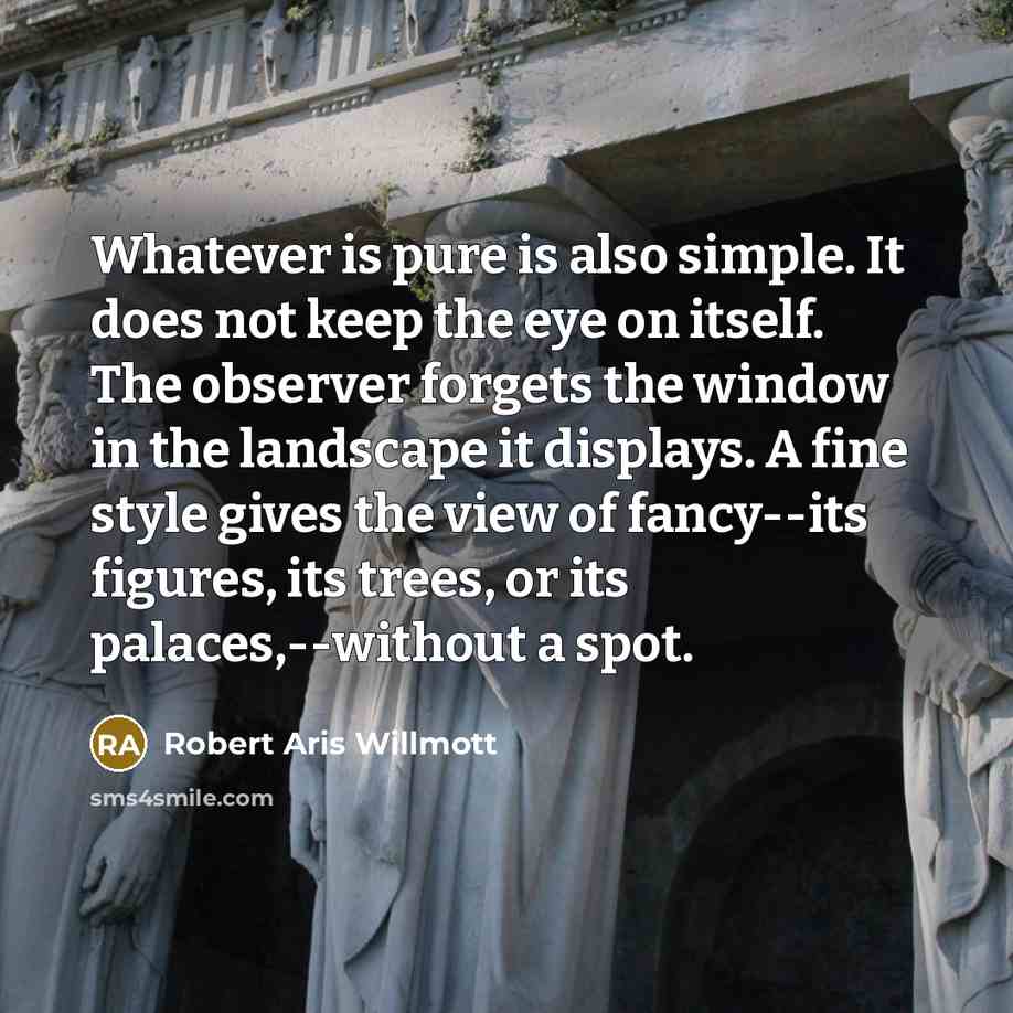 “Whatever is pure is also simple. It does not keep the eye on itself. The observer forgets the window in the landscape it displays. A fine style gives the view of fancy--its figures, its trees, or its palaces,--without a spot.” quote by Robert Aris Willmott