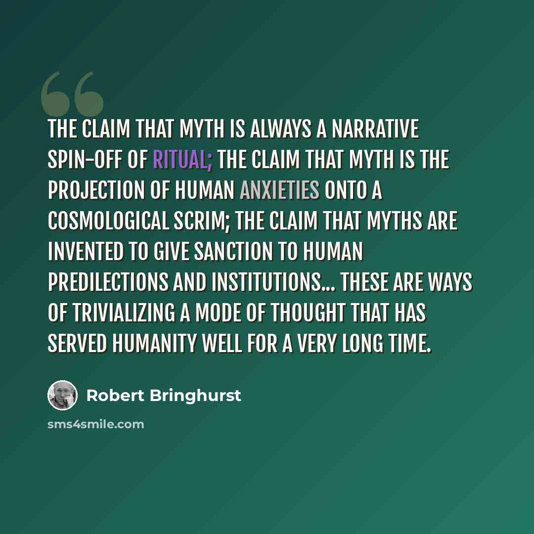 “The claim that myth is always a narrative spin-off of ritual; the claim that myth is the projection of human anxieties onto a cosmological scrim; the claim that myths are invented to give sanction to human predilections and institutions... These are ways of trivializing a mode of thought that has…” quote by Robert Bringhurst
