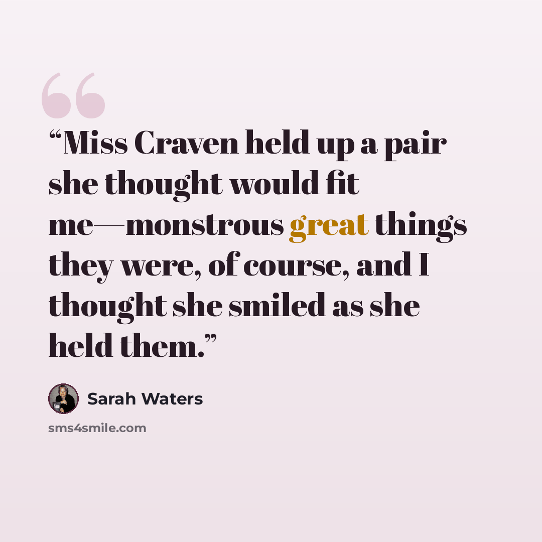 “Miss Craven held up a pair she thought would fit me—monstrous great things they were, of course, and I thought she smiled as she held them.” quote by Sarah Waters