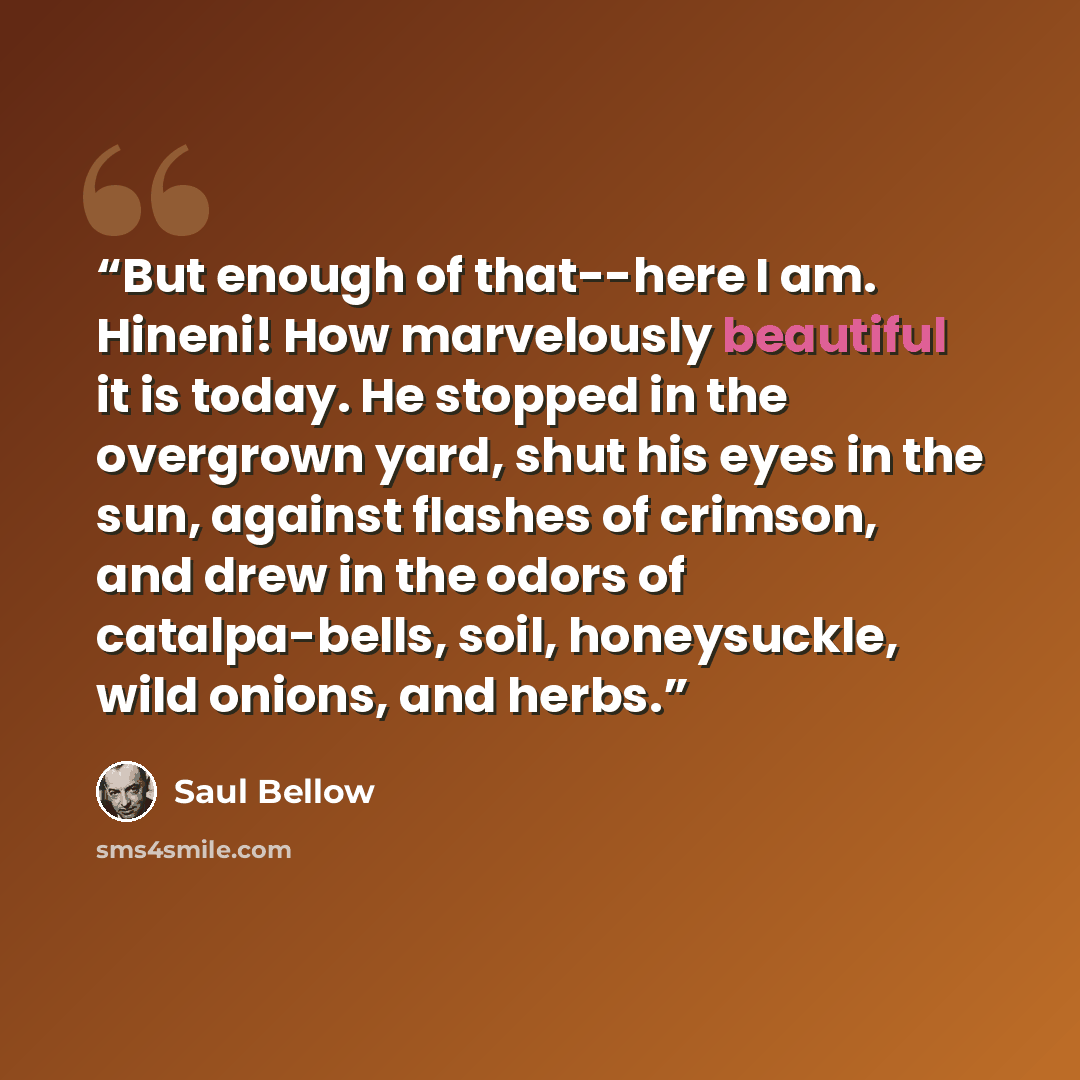 “But enough of that--here I am. Hineni! How marvelously beautiful it is today. He stopped in the overgrown yard, shut his eyes in the sun, against flashes of crimson, and drew in the odors of catalpa-bells, soil, honeysuckle, wild onions, and herbs.” quote by Saul Bellow