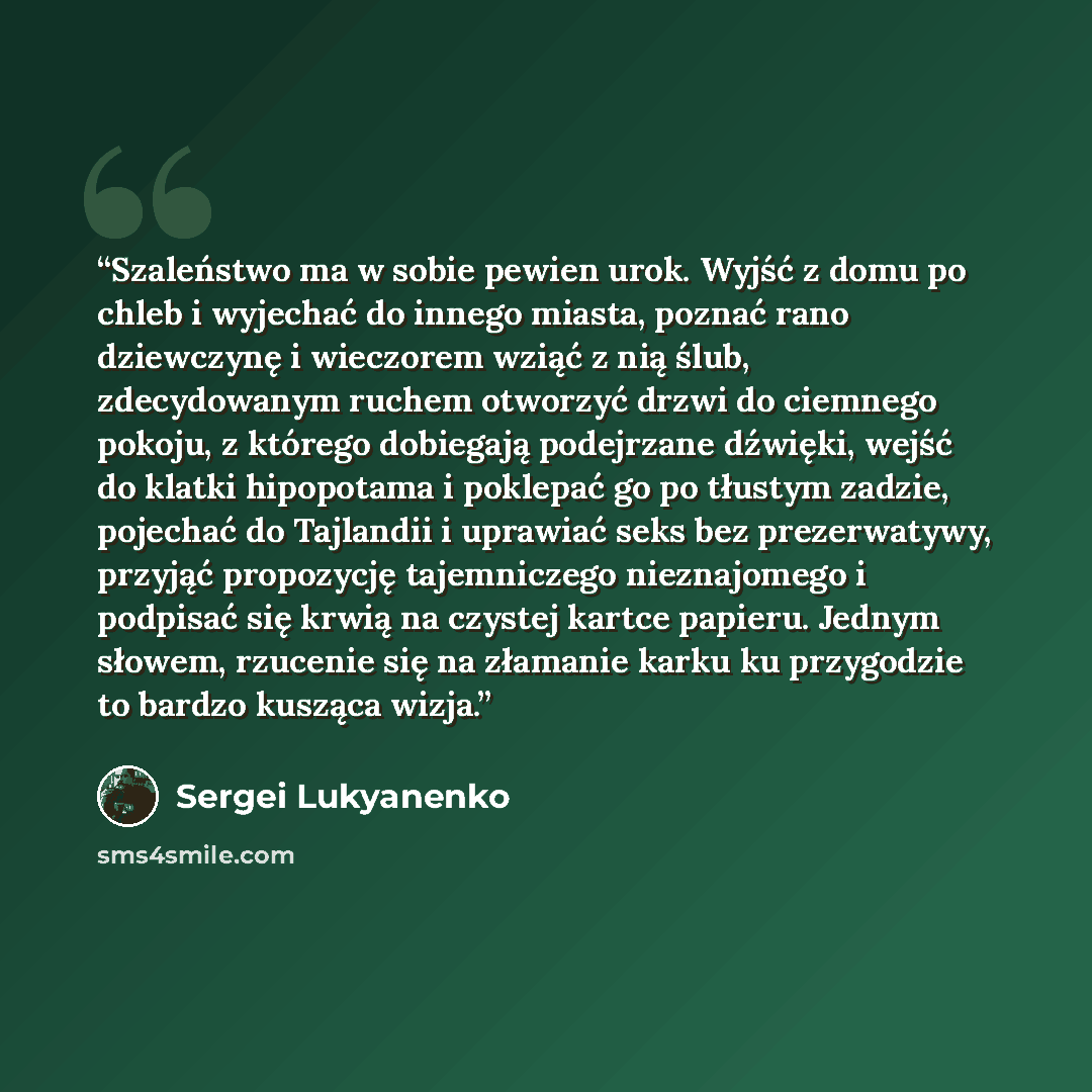 “Szaleństwo ma w sobie pewien urok. Wyjść z domu po chleb i wyjechać do innego miasta, poznać rano dziewczynę i wieczorem wziąć z nią ślub, zdecydowanym ruchem otworzyć drzwi do ciemnego pokoju, z którego dobiegają podejrzane dźwięki, wejść do klatki hipopotama i poklepać go po tłustym zadzie…” quote by Sergei Lukyanenko