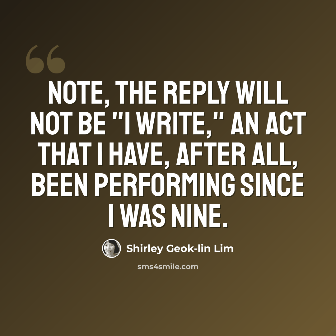 “Note, the reply will not be "I write," an act that I have, after all, been performing since I was nine.” quote by Shirley Geok-lin Lim