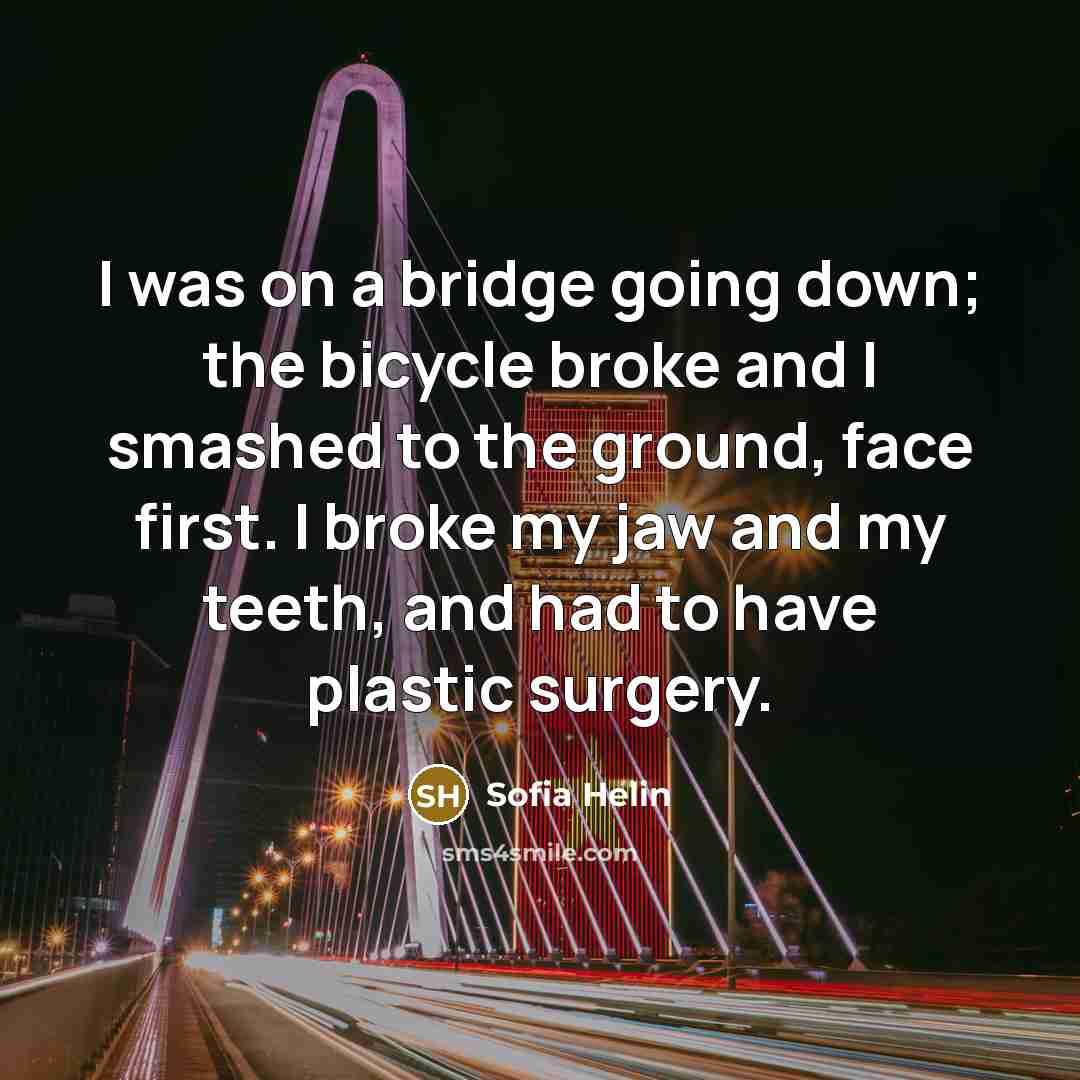“I was on a bridge going down; the bicycle broke and I smashed to the ground, face first. I broke my jaw and my teeth, and had to have plastic surgery.” quote by Sofia Helin