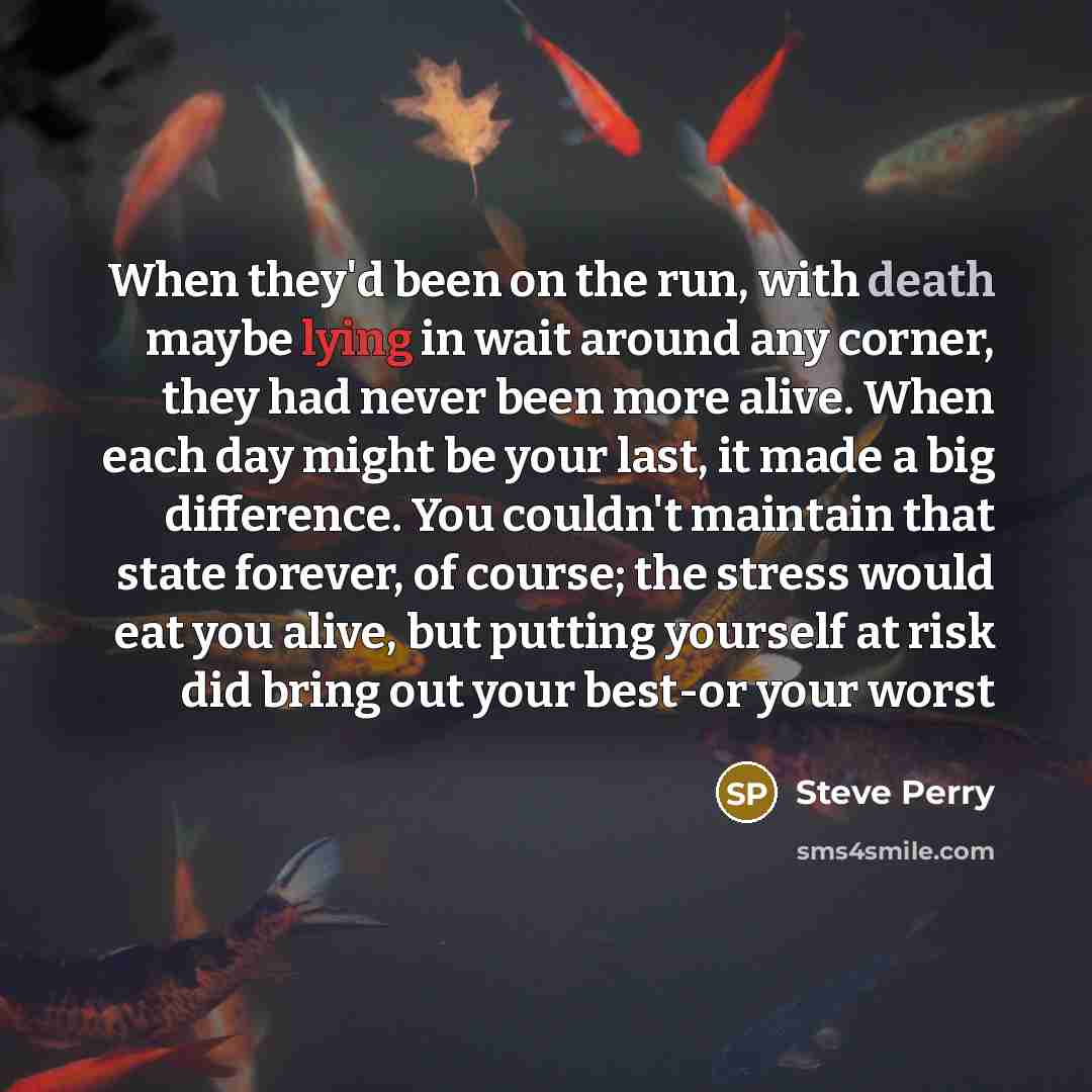 “When they'd been on the run, with death maybe lying in wait around any corner, they had never been more alive. When each day might be your last, it made a big difference. You couldn't maintain that state forever, of course; the stress would eat you alive, but putting yourself at risk did bring out…” quote by Steve Perry